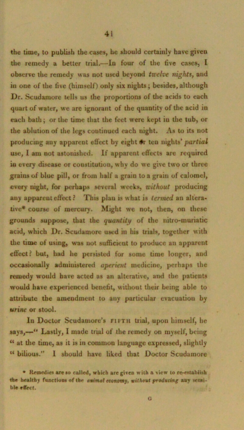 the time, to publish the cases, be should certainly have given the remedy a better trial.—In four of the five cases, I observe the remedy was not used beyond twelve nights, and in one of the five (himself) only six nights ; besides, although Dr. Scudamore tells us the proportions of the acids to each quart of w'ater, we are ignorant of the quantity of the acid in each bath; or the time that the feet were kept iu the tub, or the ablution of the legs continued each night. As to its not producing any apparcut effect by eight #r ten nights’ partial use, I am not astonished. If apparent effects are required iu every disease or constitution, why do we give two or three grains of blue pill, or from half a grain to a grain of calomel, every night, for perhaps several weeks, without producing auy apparcut effect ? This plau is what is termed an altera- tive* course of mercury. Might we not, then, on these grounds suppose, that the quantity of the nitro-muriatic acid, which Dr. Scudamore used iu his trials, together with the time of using, was not sufficient to produce an apparent effect? but, had he persisted for some time longer, and occasionally administered aperient medicine, perhaps the remedy would have acted as an alterative, and the patients would have experienced benefit, witliout their being able to attribute the amendment to any particular evacuation by urine or stool. In Doctor Scudamore’s fifth trial, upon himself, he says,—“ Lastly, I made trial of the remedy on myself, being “ at the time, as it is in common language expressed, slightly “ bilious.” 1 should have liked that Doctor Scudamore * Kemedie* mreio colled, which ore given with o view to re-establish the healthy function! of the animat economy, without producing’ any semi- bl« tfect. G