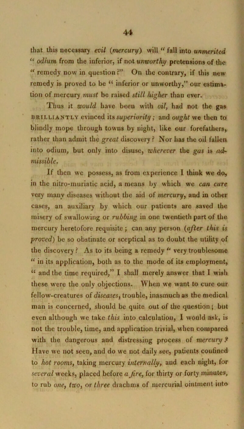 that this necessary evil (mercury) will “ fall into unmerited u odium from the inferior, if not unworthy pretensions of the “ remedy now in question ?” On the contrary, if this new remedy is proved to be “ inferior or unworthy,” our estima- tion of mercury must be raised still higher than ever. Thus it would have beeu with oil, had not the gas brilliantly evinced its superiority; and ought we then to blindly mope through towns by night, like our forefathers, rather than admit the great discovery ? Nor has the oil fallen into odium, but only into disuse, wherever the gas is ad- missible. If then we possess, as from experience I think we do, in the nitro-muriatic acid, a means by which we can cure very manv diseases without the aid of mercury, and in other cases, an auxiliary by which our patients are saved the misery of swallowing or rubbing in one twentieth part of the mercury heretofore requisite; can any person (after this is proved) be so obstinate or sceptical as to doubt the utility of the discovery ? As to its being a remedy u very troublesome “ in its application, both as to the mode of its employment, “ and the time required,” I shall merely answer that I wish these were the only objections. When we want to cure our fellow-creatures of diseases, trouble, inasmuch as the medical man is concerned, should be quite out of the question; but even although we take this into calculation, I would ask, is not the trouble, time, and application trivial, when compared with the dangerous and distressing process of mercury .* Have we not seen, and do we not daily see, patients confined to hot rooms, taking mercury internally, and each night, for several weeks, placed before a Jire, for thirty or forty minutes, to rub one} two, or three drachms of mercurial ointment into