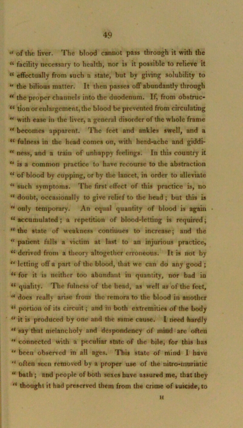 *• of the liver. The blood cannot pass through it with the « facility necessary to health, nor is it possible to relieve it u effectually from such a state, but by giving solubility to 44 the bilious matter. It then passes off abundantly through ** the proper channels into the duodenum. If, from obstruc- M tion or enlargement, the blood be prevented from circulating 44 with ease in the liver, a general disorder of the whole frame “ becomes apparent. The feet and ankles swell, and a “ fulness in the head comes on, with heed-ache and giddt- H ness, and a train of unhappy feelings. In this country it u is a common practice to have recourse to the abstraction ** of blood by cupping, or by the lancet, in order to alleviate * such symptoms. The first effect of this practice is, no “ doubt, occasionally to give relief to the head; but this is 44 only temporary. An equal quantity of blood is again • u accumulated; a repetition of blood-letting is required; “ the state of weakness continues to increase; ar»d the u patient falls a victim at last to an injurious practice, u derived from a theory altogether erroneous. It is not by ** letting off a part of the blood, that we can do any good ; “ for it is neither too abundant in quantity, nor bad in il quality. The fulness of the head, as well as of the feet, *• docs really arise from the remora to the blood in another u portion of its circuit; and in both extremities of the body “ it is produced by one and the same cause. I need hardly 4t say that melancholy and despondency of mind are often 44 connected with a peculiar state of the bile, for this lias 44 been observed in all ages. This 9tate of mind I have “ often seen removed by a proper use of the intro-muriatic 44 bath ; and people of both sexes have assured me, that they H thought it had preserved them from the crime of suicide, to H