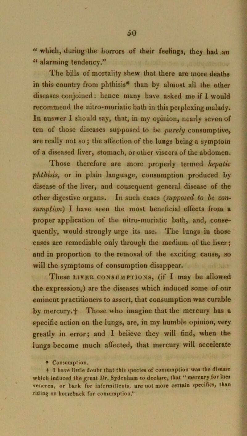 u which, during the horrors of their feelings, they had an “ alarming tendency.” The bills of mortality shew that there are more deaths in this country from phthisis* than by almost all the other diseases conjoined: hence many have asked me if I would recommend the nitro-muriatic bath in this perplexing malady. In answer I should say, that, in my opinion, nearly seven of ten of those diseases supposed to be purely consumptive, are really not so; the affection of the lungs being a symptom of a diseased liver, stomach, or other viscera of the abdomen. Those therefore are more properly termed hepatic phthisis, or in plain language, consumption produced by disease of the liver, and consequent general disease of the other digestive organs. In such cases (supposed to be con- sumption) I have seen the most beneficial effects from a proper application of the nitro-muriatic bath, and, conse- quently, would strongly urge its use. The lungs in those cases are remediable only through the medium of the liver; and in proportion to the removal of the exciting cause, so will the symptoms of consumption disappear. These liver consumptions, (if I may be allowed the expression,) are the diseases which induced some of our eminent practitioners to assert, that consumption was curable by mercury. + Those who imagine that the mercury has a specific action on the lungs, are, in my humble opinion, very greatly in error; and 1 believe they will find, when the lungs become much affected, that mercury will accelerate * Consumption. + I have little doubt that this species of consumption was the disease which induced the great Dr. Sydenham to declare, that “ mercury for lue» venerea, or bark for infermittents, are not more certain specifics, than riding on horseback for consumption.'’