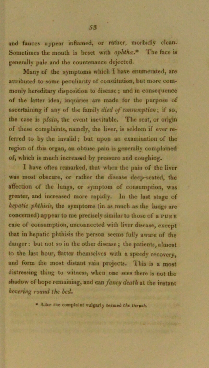 and fauces appear inflamed, or rather, morbidly clean. Sometimes the mouth is beset with aphtha.* The face is generally pale and the countenance dejected. Many of the symptoms which I have enumerated, are attributed to some peculiarity of constitution, but more com- monly hereditary disposition to disease; and in consequence of the latter idea, inquiries are made for the purpose of ascertaining if any of the family died of consumption; if so, the case is plain, the event inevitable. The seat, or origin of these complaints, namely, the liver, is seldom if ever re- ferred to by the invalid; but upon an examination of the region of this organ, an obtuse paiu is generally complained of, which is much increased by pressure and coughing. 1 have often remarked, that when the pain of the liver was most obscure, or rather the disease deep-seated, the aflection of the lungs, or symptom of consumption, was greater, and increased more rapidly, lu the last stage of hejmtic phthisis, the symptoms (in as much as the lungs are concerned) appear to me precisely similar to those of a pure case of consumption, unconnected with liver disease, except that in hepatic phthisis the person seems fully aware of the danger: but not so in the other disease; the patients, almost to the last hour, flatter themselves with a speedy recovery, anti form the roost distant vain projects. This is a most distressing thing to witness, when one sees there is not the shadow of hope remaining, and can fancy death at the instant hovering round the bed. • Like the complaint vulgarly termed the thryah.
