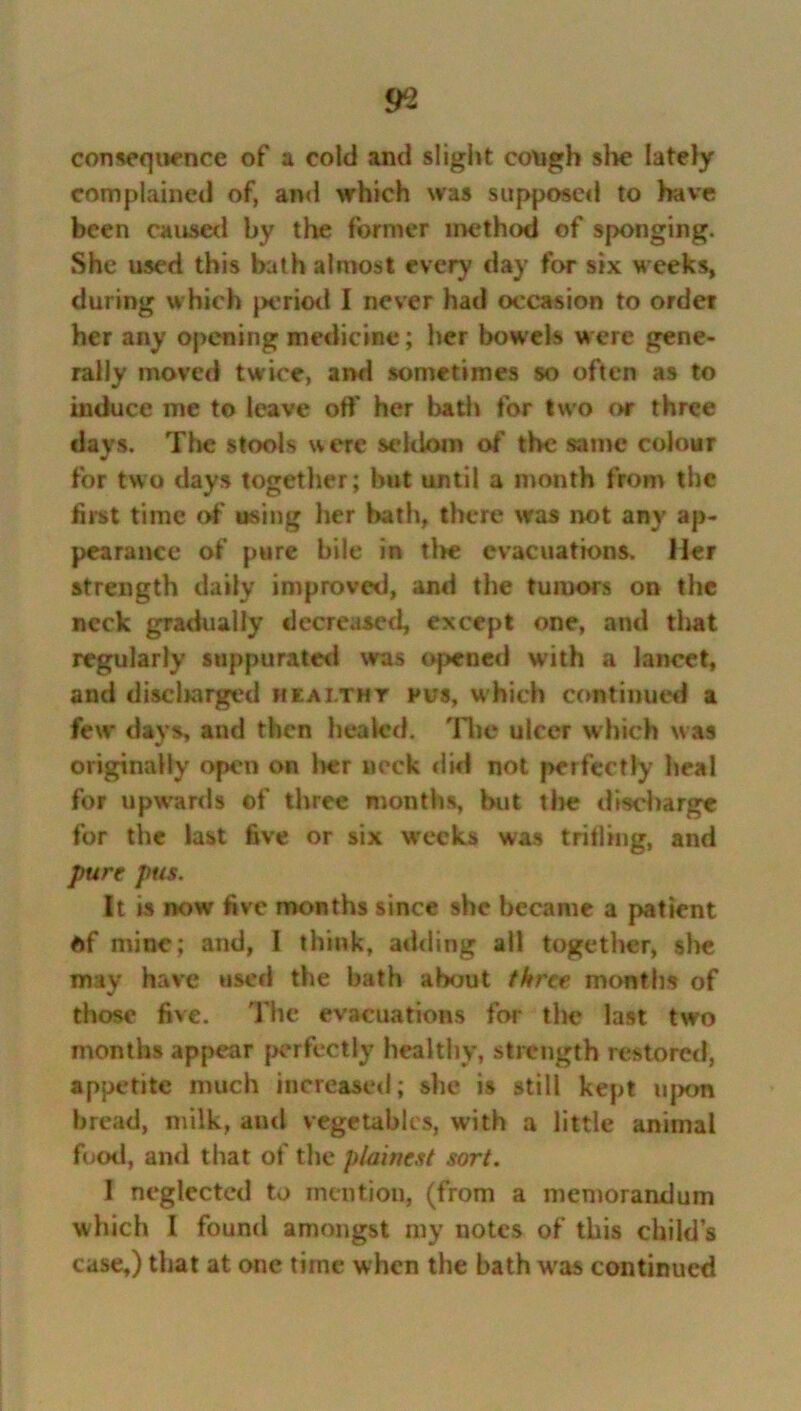 consequence of a cold and slight cough she lately complained of, and which was supposed to have been caused by the former method of sponging. She used this bath almost every day for six M eeks, during which period I never had occasion to order her any opening medicine; her bowels were gene- rally moved twice, and sometimes so often as to induce me to leave off her bath for two or three days. The stools were seldom of the same colour for two days together; but until a month from the first time of using her hath, there was not any ap- pearance of pure bile in tire evacuations. Her strength daily improved, and the tumors on the neck gradually decreased, except one, and that regularly suppurated was opened with a lancet, and disclrarged healthy pus, which continued a few days, and then healed. The ulcer which was originally open on her neck did not perfectly heal for upwards of three months, but tire discharge for the last five or six weeks was trilling, and pure pus. It is now five months since she became a patient of mine; and, 1 think, adding all together, she may have used the bath about three months of those five. The evacuations for the last two months appear perfectly healthy, strength restored, appetite much increased; she is still kept upon bread, milk, and vegetables, with a little animal food, and that of the plainest sort. I neglected to mention, (from a memorandum which I found amongst my notes of this child’s case,) that at one time when the bath wras continued