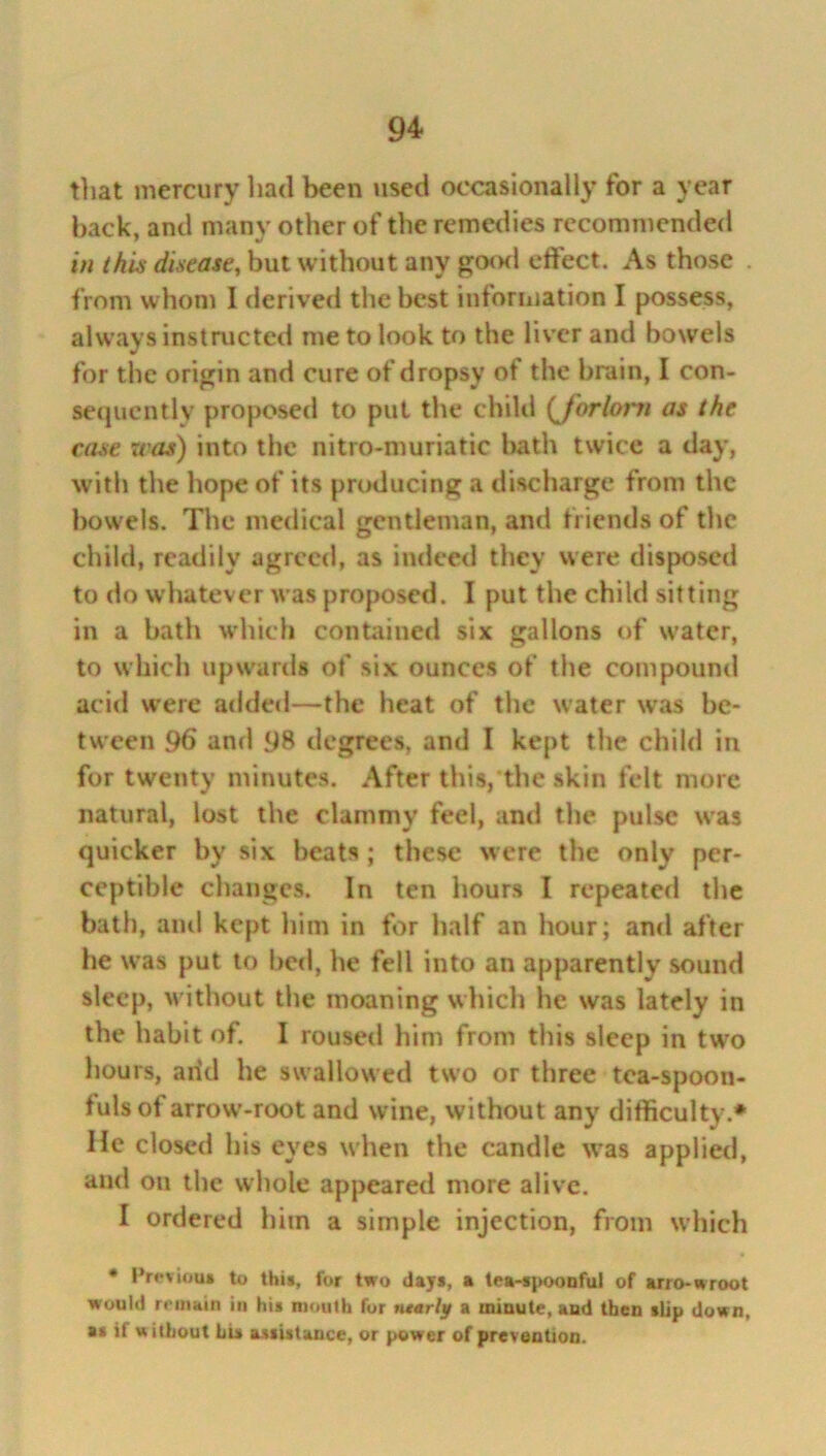 that mercury had been used occasionally for a year back, and many other of the remedies recommended in this disease, but without any good etfect. As those . from whom I derived the best information I possess, always instructed me to look to the liver and bowels for the origin and cure of dropsy of the brain, I con- sequcntly proposed to put the child (J'orlot'ti as the case was) into the nitro-muriatic bath twice a day, with the hope of its producing a discharge from the bowels. The medical gentleman, and friends of the child, readily agreed, as indeed they were disposed to do whatever was proposed. I put the child sitting in a bath which contained six gallons of water, to which upwards of six ounces of the compound acid were added—the heat of the water was be- tween 96 and 98 degrees, and I kept the child in for twenty minutes. After this, the skin felt more natural, lost the clammy feel, anti the pulse was quicker by six beats ; these were the only per- ceptible changes. In ten hours I repeated the bath, ami kept him in for half an hour; and after he was put to bed, he fell into an apparently sound sleep, without the moaning which he was lately in the habit of. I roused him from this sleep in two hours, add he swallowed two or three tea-spoon- fuls of arrow-root and wine, without any difficulty.* He closed his eyes when the candle was applied, and on the whole appeared more alive. I ordered him a simple injection, from which • Previous to this, for two day*, a tea-spoonful of arro-wroot would remain in his mouth for nearly a minute, aud then »Up down, as if without his assistance, or power of prevention.