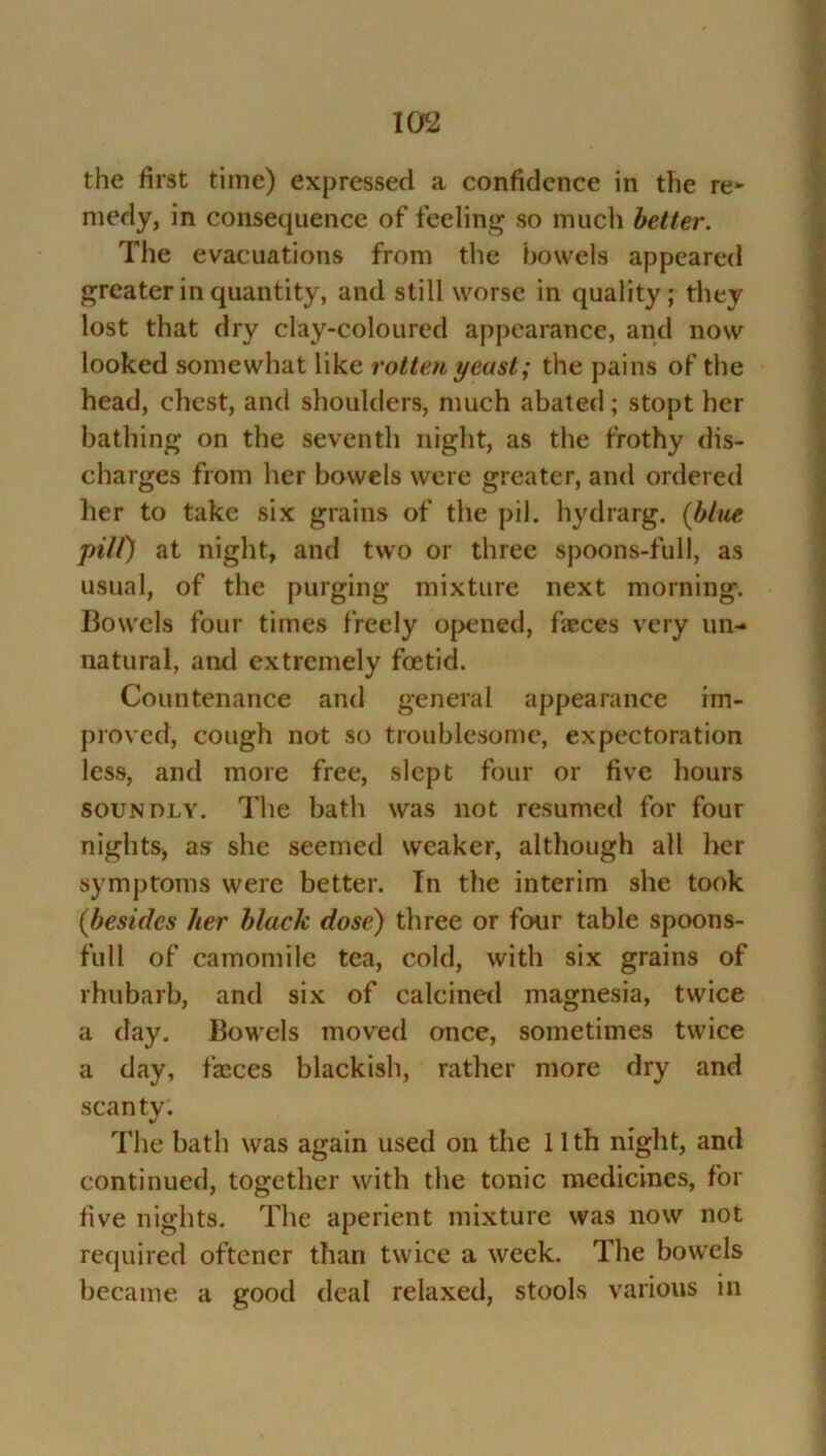 the first time) expressed a confidence in the re* medy, in consequence of feeling so much better. The evacuations from the bowels appeared greater in quantity, and still worse in quality; they lost that dry clay-coloured appearance, and now looked somewhat like rotten yeast; the pains of the head, chest, and shoulders, much abated; stopt her bathing on the seventh night, as the frothy dis- charges from her bowels were greater, and ordered her to take six grains of the pil. hydrarg. [blue pill) at night, and two or three spoons-full, as usual, of the purging mixture next morning. Bowels four times freely opened, feces very un- natural, and extremely foetid. Countenance and general appearance im- proved, cough not so troublesome, expectoration less, and more free, slept four or five hours soundly. The bath was not resumed for four nights, as she seemed weaker, although all her symptoms were better. In the interim she took (besides her black dose) three or four table spoons- full of camomile tea, cold, with six grains of rhubarb, and six of calcined magnesia, twice a day. Bowels moved once, sometimes twice a day, feces blackish, rather more dry and scanty. The bath was again used on the 11th night, and continued, together with the tonic medicines, for five nights. The aperient mixture was now not required oftener than twice a week. The bowels became a good deal relaxed, stools various in