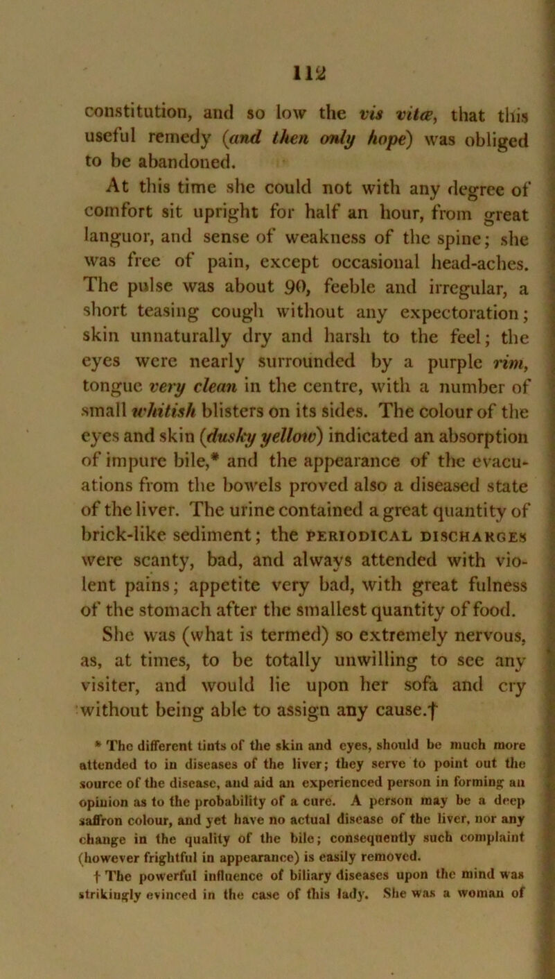 constitution, and so low the vis vita, that tiiis useful remedy (and then only hope) was obliged to be abandoned. At this time she could not with any degree of comfort sit upright for half an hour, from great languor, and sense of weakness of the spine; she was free of pain, except occasional head-aches. The pulse was about 90, feeble and irregular, a short teasing cough without any expectoration; skin unnaturally dry and harsh to the feel; the eyes were nearly surrounded by a purple rim, tongue very clean in the centre, with a number of small whitish blisters on its sides. The colour of the eyes and skin (dusky yellow) indicated an absorption of impure bile,* and the appearance of the evacu- ations from the bowels proved also a diseased state of the liver. The urine contained a great quantity of brick-like sediment; the periodical discharges were scanty, bad, and always attended with vio- lent pains; appetite very bad, with great fulness of the stomach after the smallest quantity of food. She was (what is termed) so extremely nervous, as, at times, to be totally unwilling to see any visiter, and would lie upon her sofa and cry without being able to assign any cause.f * The different tints of the skin and eyes, should be much more attended to in diseases of the liver; they serve to point out the source of the disease, and aid an experienced person in forming an opinion as to the probability of a cure. A person may be a deep saffron colour, and yet have no actual disease of the liver, nor any change in the quality of the bile; consequently such complaint (however frightful in appearance) is easily removed. f The powerful influence of biliary diseases upon the mind was strikingly evinced in the case of this lady. She was a woman of