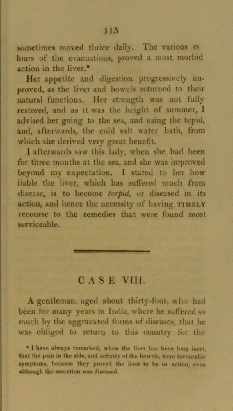 sometimes moved thrice daily. The various a lours of the evacuations, proved a most morbid action in the liver.* Her appetite and digestion progressively im- proved, as the liver and bowels returned to their natural functions. Her strength was not fully restored, and as it was the height of summer, I advised her going to the sea, and using the tepid, and, afterwards, the cold salt water bath, from which she derived very great benefit. I afterwards saw this lady, when she had been for three months at the sea, and she was improved beyond my expectation. I stated to her how liable the liver, which has suffered much from disease, is to become torpid, or diseased in its action, and hence the necessity of having timely recourse to the remedies that were found most serviceable. CASE VIII. A gentleman, aged about thirty-four, who had been for many years in India, where he suffered so much by the aggravated forms of diseases, that he was obliged to return to this country for the * I have always remarked, a hen the liver has been loii£ inert, that the pain in the side, and activity of the bowels, were favourable symptoms, because they proved the liver to be in action, even although the secretion w as diseased.