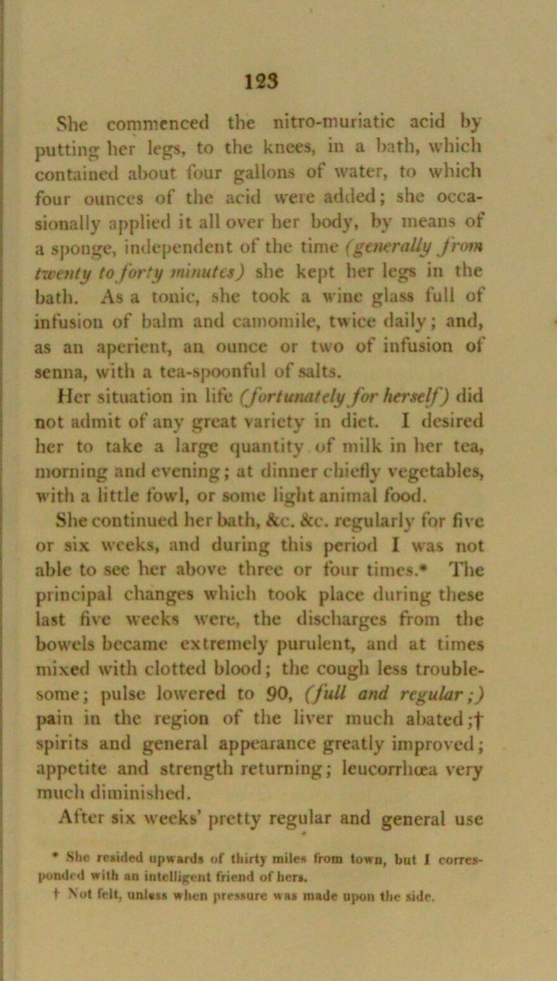 She commenced the nitro-muriatic acid by putting her legs, to the knees, in a bath, which contained about four gallons of water, to which four ounces of the acid were added; she occa- sionally applied it all over her body, by means of a sponge, independent of the time (generally from twenty to forty minutes) she kept her legs in the bath. As a tonic, she took a wine glass full of infusion of balm and camomile, twice daily; and, as an aperient, an ounce or two of infusion of senna, with a tea-spoonful of salts. Her situation in life (fortunately for herself) did not admit of any great variety in diet. I desired her to take a large quantity of milk in her tea, morning and evening; at dinner chiefly vegetables, with a little fowl, or some light animal food. She continued her bath, &c. See. regularly for five or six weeks, and during this period I was not able to see her above three or four times.* The principal changes which took place during these last live weeks were, the discharges from the bowels became extremely purulent, and at times mixed with clotted blood; the cough less trouble- some; pulse lowered to 90, (full and regular;) pain in the region of the liver much abated spirits and general appearance greatly improved; appetite and strength returning; leucorrhcea very much diminished. After six weeks’ pretty regular and general use • She resided upwards of thirty miles from town, but I corres- ponded with an intelligent friend others. t Not felt, unless when pressure was made upon the side.