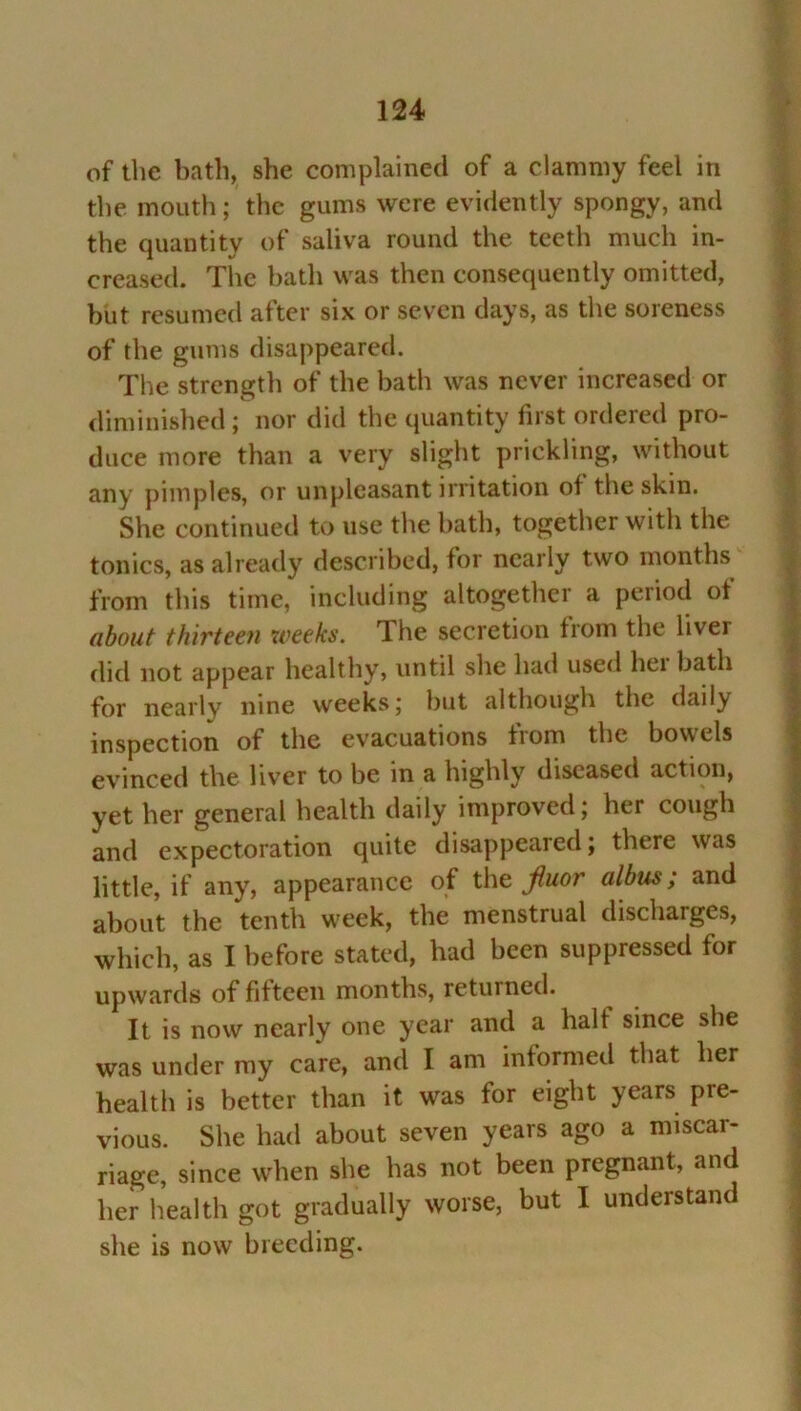 of the bath, she complained of a clammy feel in the mouth; the gums were evidently spongy, and the quantity of saliva round the teeth much in- creased. The hath was then consequently omitted, but resumed after six or seven days, as the soreness of the gums disappeared. The strength of the bath was never increased or diminished ; nor did the quantity first ordered pro- duce more than a very slight prickling, without any pimples, or unpleasant irritation of the skin. She continued to use the hath, together with the tonics, as already described, for nearly two months from this time, including altogether a period of about thirteen weeks. The secretion from the liver did not appear healthy, until she had used hei bath for nearly nine weeks; but although the daily inspection of the evacuations from the bowels evinced the liver to be in a highly diseased action, yet her general health daily improved; her cough and expectoration quite disappeared; there was little, if any, appearance of the Jiuor albus ,* and about the tenth week, the menstrual discharges, which, as I before stated, had been suppressed for upwards of fifteen months, returned. It is now nearly one year and a halt since she was under my care, and I am informed that her health is better than it was for eight years pre- vious. She had about seven years ago a miscar- riage, since when she has not been pregnant, and her health got gradually worse, but I understand she is now breeding.