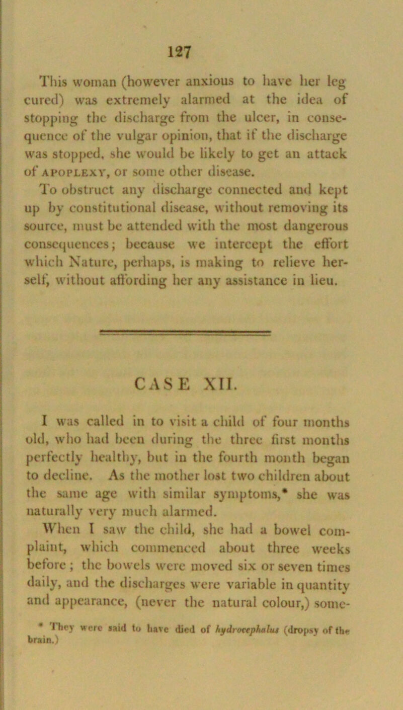 This woman (however anxious to have her leg cured) was extremely alarmed at the idea of stopping the discharge from the ulcer, in conse- quence of the vulgar opinion, that if the discharge was stopped, she would be likely to get an attack of apoplexy, or some other disease. To obstruct any discharge connected and kept up by constitutional disease, without removing its source, must be attended with the most dangerous consequences; because we intercept the effort which Nature, perhaps, is making to relieve her- self, without affording her any assistance in lieu. CASE XII. I was called in to visit a child of four months old, who had been during the three first months perfectly healthy, but iu the fourth month began to decline. As the mother lost two children about the same age with similar symptoms,* she was naturally very much alarmed. When I saw the child, she had a bowel com- plaint, which commenced about three weeks before ; the bowels were moved six or seven times daily, and the discharges were variable in quantity and appearance, (never the natural colour,) some- 1 hey were saitl to have died of hydroeephalut (dropsy of the brain.)