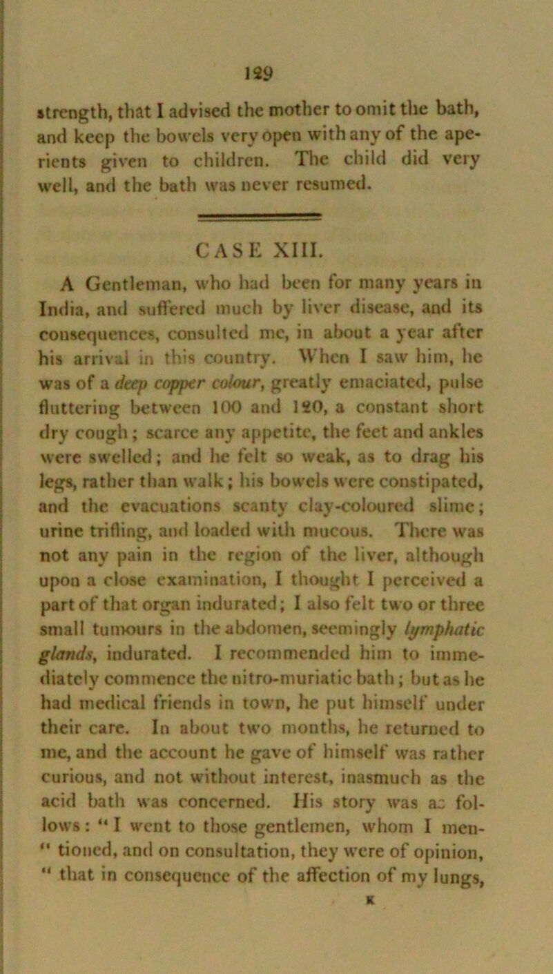 strength, that I advised the mother to omit the bath, and keep the bowels very open with any of the ape- rients given to children. The child did very well, and the bath was never resumed. CASE XIII. A Gentleman, who had been for many years in India, and suffered much by liver disease, and its consequences, consulted me, in about a year after his arrival in this country. When I saw him, he was of a deep copper colour, greatly emaciated, pulse fluttering between 1 <X) and 120, a constant short dry cough; scarce any appetite, the feet and ankles were swelled; and he felt so weak, as to drag his legs, rather than walk; his bowels were constipated, and the evacuations scanty clay-coloured slime; urine trifling, and loaded with mucous. There was not any pain in the region of the liver, although upon a close examination, I thought I perceived a part of that organ indurated; 1 also felt two or three small tumours in the abdomen, seemingly lymphatic glands, indurated. I recommended him to imme- diately commence the nitro-muriatic bath; but as he had medical friends in town, he put himself under their care. In about tw’o months, he returned to me, and the account he gave of himself was rather curious, and not without interest, inasmuch as the acid bath was concerned. His story was az fol- lows : “ I w'ent to those gentlemen, whom I men- ** tioned, and on consultation, they were of opinion, “ that in consequence of the affection of my lungs, K
