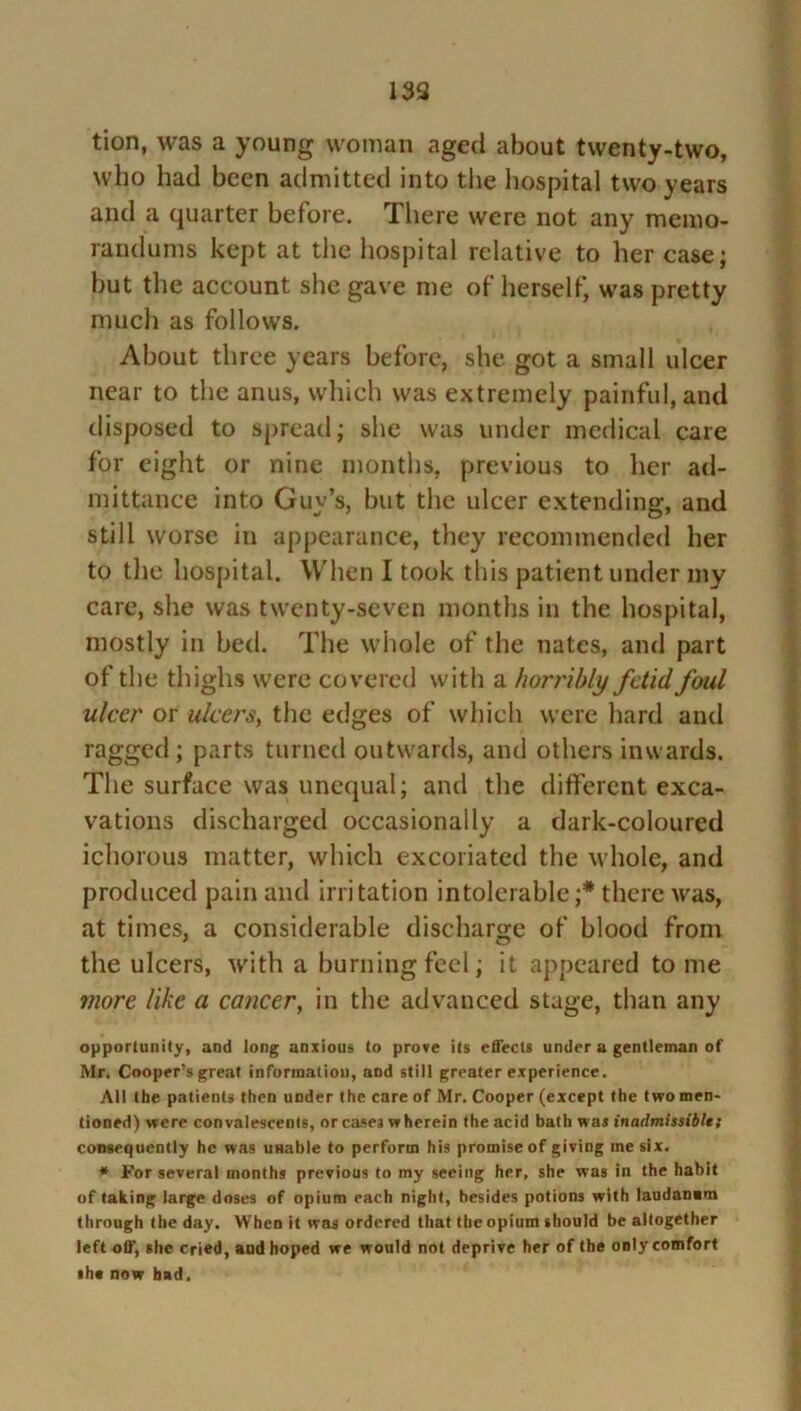 tion, was a young woman aged about twenty-two, who had been admitted into the hospital two years and a quarter before. There were not any memo- randums kept at the hospital relative to her case; but the account she gave me of herself, was pretty much as follows. About three years before, she got a small ulcer near to the anus, which was extremely painful, and disposed to spread; she was under medical care for eight or nine months, previous to her ad- mittance into Guy’s, but the ulcer extending, and still worse in appearance, they recommended her to the hospital. When I took this patient under my care, she was twenty-seven months in the hospital, mostly in bed. The whole of the nates, and part of the thighs were covered with a horribly fetid foul ulcer or ulcers, the edges of which were hard and ragged; parts turned outwards, and others inwards. The surface was unequal; and the different exca- vations discharged occasionally a dark-coloured ichorous matter, which excoriated the whole, and produced pain and irritation intolerable;* there was, at times, a considerable discharge of blood from the ulcers, with a burning feel; it appeared to me more like a cancer, in the advanced stage, than any opportunity, and long anxious to prove its effects under u gentleman of Mr. Cooper’s great information, and still greater experience. All the patients then under the care of Mr. Cooper (except the two men- tioned) were convalescents, or cases wherein the acid bath was inadmissiblet consequently he was unable to perforin his promise of giving me six. * For several months previous to my seeing her, she was in the habit of taking large doses of opium each night, besides potions with laudanim through the day. When it was ordered that the opium should be altogether left off, she cried, aud hoped we would not deprive her of the only comfort •he now had.