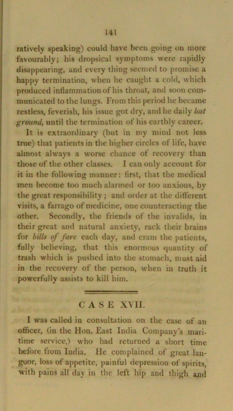 ratively speaking) could have been going on more favourably; his dropsical symptoms were rapidly disappearing, and every thing seemed to promise a happy termination, when he caught a cold, which produced inflammation of his throat, and soon com- municated to the lungs. From this period he became restless, feverish, his issue got dry, and he daily lost ground, until the termination of his earthly career. It is extraordinary (but in my mind not less true) that patients in the higher circles of life, have almost always a worse chance of recovery than those of the other classes. I can only account for it in the following manner: first, that the medical men become too much alarmed or too anxious, bv the great responsibility ; and order at the different visits, a farrago of medicine, one counteracting the other. Secondly, the friends of the invalids, in their great and natural anxiety, rack their brains for bills of fare each day, and cram the patients, fully believing, that this enormous quantity of trash which is pushed into the stomach, must aid in the recovery of the person, when in truth it powerfully assists to kill him. C A S E XVII. I was called in consultation on the case of an oflicer, (in the Mon. East India Company’s mari- time service,) who had returned a short time before from India. He complained of great lan- guor, loss of appetite, painful depression of spirits, with pains all day in the left hip and thigh and
