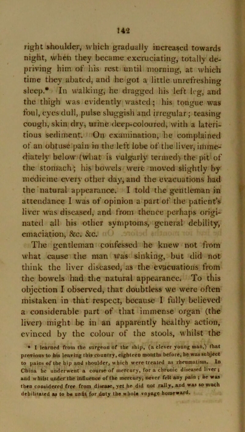 14‘i right shoulder, which gradually increased towards night, when they became excruciating, totally de- priving him of his rest until morning, at which time they abated, and he got a little unrefreshing sleep* In walking, he dragged his left leg, and the thigh was evidently wasted; his tongue was foul, eyes dull, pulse sluggish and irregular; teasing cough, skin dry, urine deep-coloured, with a lateri- tious sediment. On examination, he complained of an obtuse pain in the left lobe of the liver, imme- diately below (what is vulgarly termed) the pit of the stomach; his bowels were moved slightly by medicine every other day, and the evacuations had the natural appearance. I told the gentleman in attendance I was of opinion a part of the patient’s liver was diseased, and from thence perhaps origi- nated all his other symptoms, general debility, emaciation, &c. &c. The gentleman confessed he knew not from what cause the man was sinking, but did not think the liver diseased, as the evacuations from the bowels had the natural appearance. To this objection I observed, that doubtless we were often mistaken in that respect, because I fully believed a considerable part of that immense organ (the liver) might be in an apparently healthy action, evinced by the colour of the stools, whilst the * I learned from the surgeon of the ship, (a clever young man,) that previous to bis leaving this country, eighteen mouths before, he was subject to pains of the hip and shoulder, w hich were treated as rheumatism. In China he underwent a course of mercury, for a chronic diseased liver j and whilst under the influence of the mercury, never felt any pain ; be was then considered free from disease, yet he did not rally, and was so much debilitated a* to b« unfit for duty the whole voyage homeward.