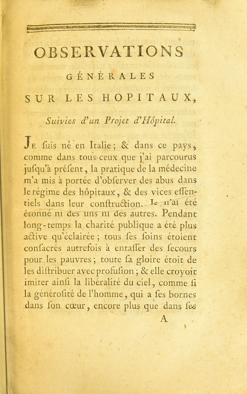 OBSER.VATIONS générales SUR LES HOPITAUX, Suivies d^uji Projet PHôpital. Je fais né en Italie; & dans ce pays, comme dans tous ceux que j’ai parcourus jufqu’à préfent, la pratique de la médecine m’a mis à portée d’obferver des abus dans le régime des hôpitaux, & des vices elTen^ tiels dans leur conftruéHon.- été étoiïne~ni des uns iTi dès autres. Pendant long-temps la charité publitpe a été plus acUve qu’éclairée ; tous fes foins étoient confacrés autrefois à entalfer des fecours pour les pauvres ; toute fa gloire étoit de les diftribuer avec proflifion ; & elle croyoit imiter ainfi la libéralité du ciel, comme li la générofité de l’homme, qui a fes bornes dans fon cœur, encore plus que dans fe^î A