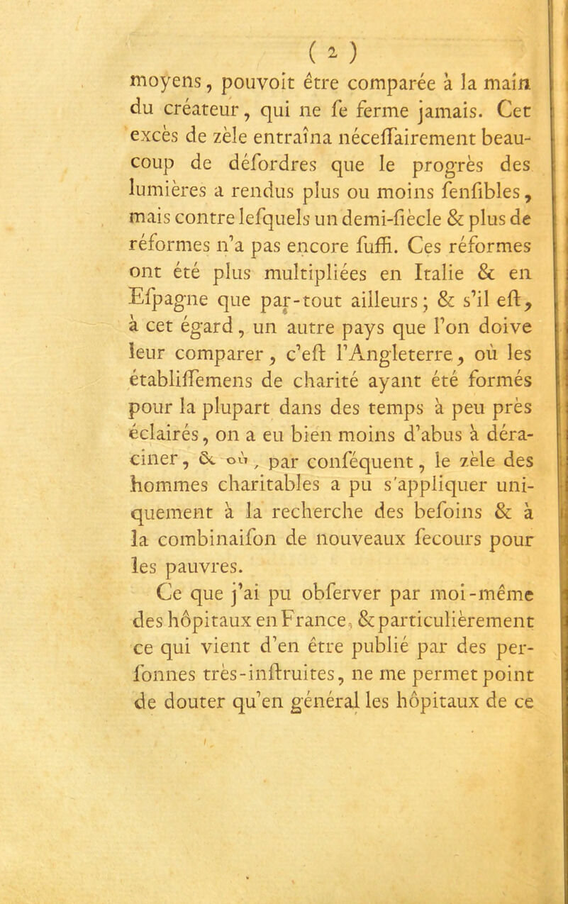 moyens, pouvoit être comparée à la main du créateur, qui ne fe ferme jamais. Cet excès de zèle entraîna néceifairenient beau- coup de défordres que le progrès des lumières a rendus plus ou moins fenfibles, mais contre lefquels un demi-fiècle & plus de réformes ifa pas encore fuffi. Ces réformes ont été plus multipliées en Italie & en Efpagne que partout ailleurs; & s’il eft, à cet égard, un autre pays que l’on doive leur comparer, c’eft l’Angleterre ^ où les établiiïemens de charité ayant été formés pour la plupart dans des temps à peu près éclairés, on a eu bien moins d’abus à déra- ciner , 5c où, par conféquent, le zèle des hommes charitables a pu s'appliquer uni- quement à la recherche des befoins & à la combinaifon de nouveaux fecours pour les pauvres. Ce que j’ai pu obferver par moi-même des hôpitaux en France, & particulièrement ce qui vient d’en être publié par des per- fonnes très-inftruites, ne me permet point de douter qu’en général les hôpitaux de ce I