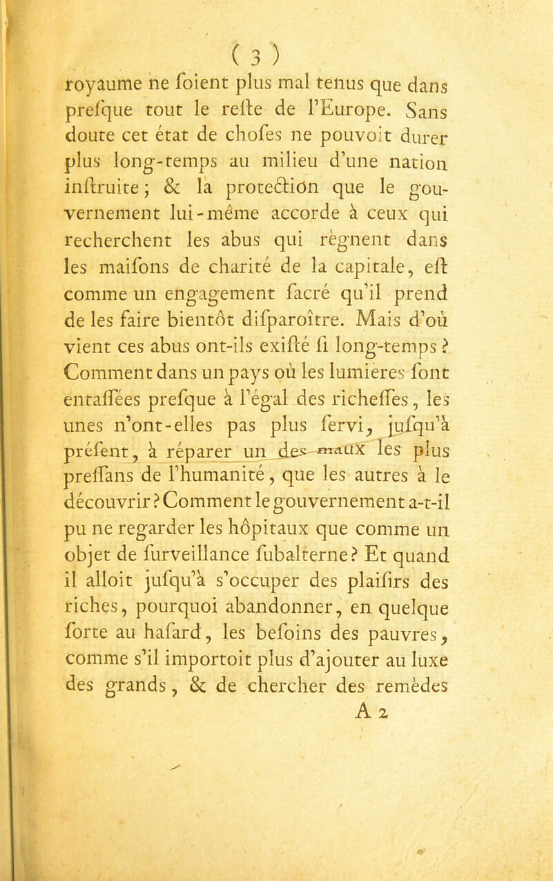 royaume ne foient plus mal tenus que dans prefque tout le refte de l’Europe. Sans doute cet état de chofes ne pouvoit durer plus long-temps au milieu d’une nation inliruite ; & la protedion que le gou- vernement Jui-même accorde à ceux qui recherchent les abus qui régnent dans les maifons de charité de la capitale, efl: comme un engagement facré qu’il prend de les faire bientôt difparoître. Mais d’où vient ces abus ont-ils exifcé fi long-temps > Comment dans un pays où les lumières font entaffées prefque à l’égal des richelTes, les unes n’ont-elles pas plus fervi, jufqu’à préfent, à réparer un des -maux les plus preffans de l’humanité, que les autres à le découvrir ? Comment le gouvernement a-t-il pu ne regarder les hôpitaux que comme un objet de furveillance fubalterne? Et quand il alloit jufqu’k s’occuper des plaifirs des riches, pourquoi abandonner, en quelque forte au hafard, les befoins des pauvres, comme s’il importoit plus d’ajouter au luxe des grands, & de chercher des remèdes