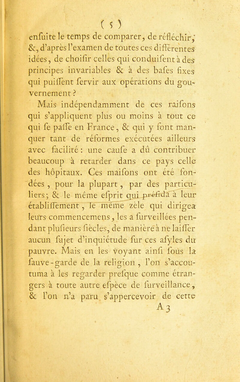 enfuite le temps de comparer^ de réfléchir; d’après l’examen de toutes ces différentes idées, de choifir celles qui conduifentades principes invariables & à des bafes fixes qui puilfent fervir aux opérations du gou' vernement ? Mais indépendamment de ces raifons qui s’appliquent plus ou moins à tout ce qui fe palfe en France, & qui y font man- quer tant de réformes exécutées ailleurs avec facilité : une caufe a dû contribuer beaucoup à retarder dans ce pays celle des hôpitaux. Ces maifons ont été fon- dées , pour la plupart, par des particu- liers ; & le même efprit qui pr-éfiJa à leur établilîement, le'même zèle qui dirigea leurs commencemens, les a furveillées pen- dant plufieurs fiècles, de mamèrêà ne lailfer aucun Fijet d’inquiétude fur ces afyles du pauvre. Mais en les voyant ainfi fous la- fauve-garde de la religion, l’on s’accou- tuma à les regarder prefque comme étran- gers à toute autre efpèce de furveillance, Sc l’on n’a paru, s’appercevoir de cette A3