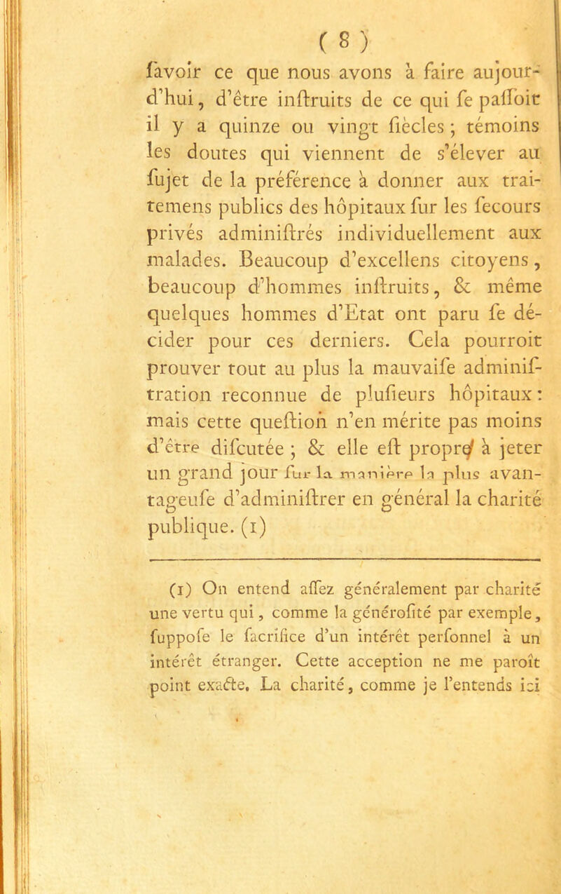 (S)- l'avoir ce que nous avons k faire aujour- d’hui , d’être inftruits de ce qui fe palloit il y a quinze ou vingt fiècles ; témoins les doutes qui viennent de s’élever au fujet de la préférence k donner aux trai- temens publics des hôpitaux fur les fecours privés adminiftrés individuellement aux malades. Beaucoup d’excellens citoyens, beaucoup d’hommes inftruits, & même quelques hommes d’Etat ont paru fe dé- cider pour ces derniers. Cela pourroit prouver tout au plus la mauvaife adminif- tration reconnue de plufieurs hôpitaux : mais cette queftioh n’en mérite pas moins d’être difcutée ; & elle eft proprq^ k jeter un grand jour Tur la mî^nîpre plus avan- tageufe d’adminiftrer en général la charité publique, (i) (i) On entend alTez généralement par charité une vertu qui, comme la gcnérofité par exemple, fuppofe le facrifice d’un intérêt perfonnel à un intérêt étranger. Cette acception ne me paroît point exafte, La charité, comme je l’entends ici