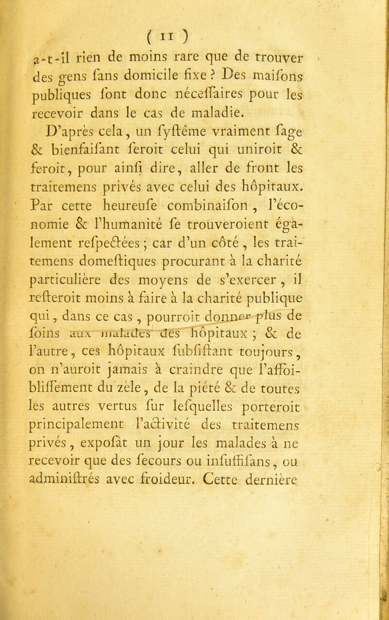 3-t-îl rien de moins rare que de trouver des gens fans domicile fixe ? Des maifons publiques font donc néceffaires pour les recevoir dans le cas de maladie. D’après cela, un fyftême vraiment fage & bienfaifant feroit celui qui uniroit & feroit, pour ainfi dire, aller de front les traitemens privés avec celui des hôpitaux. Par cette heureufe combinaifon, l’éco- nomie & l’humanité fe trouveroient éga- lement refpeéfées ; car d’un côté , les trai- temens domeftiques procurant à la charité particulière des moyens de s’exercer , il refteroit moins à faire à la charité publique qui, dans ce cas, pourroit donne»* pins de foins aux- jjjaladcTiîes liôpitaux ; & de l’autre, ces hôpitaux fubliftant toujours, on n’auroit jamais à craindre que l’afïbi- bliffement du zèle, de la piété & de toutes les autres vertus fur lefquelles porteroit principalement l’acHvité des traitemens privés, expofàt un jour les malades à ne recevoir que des fecours ou infufhfans, ou adminiftrés avec froideur. Cette dernière