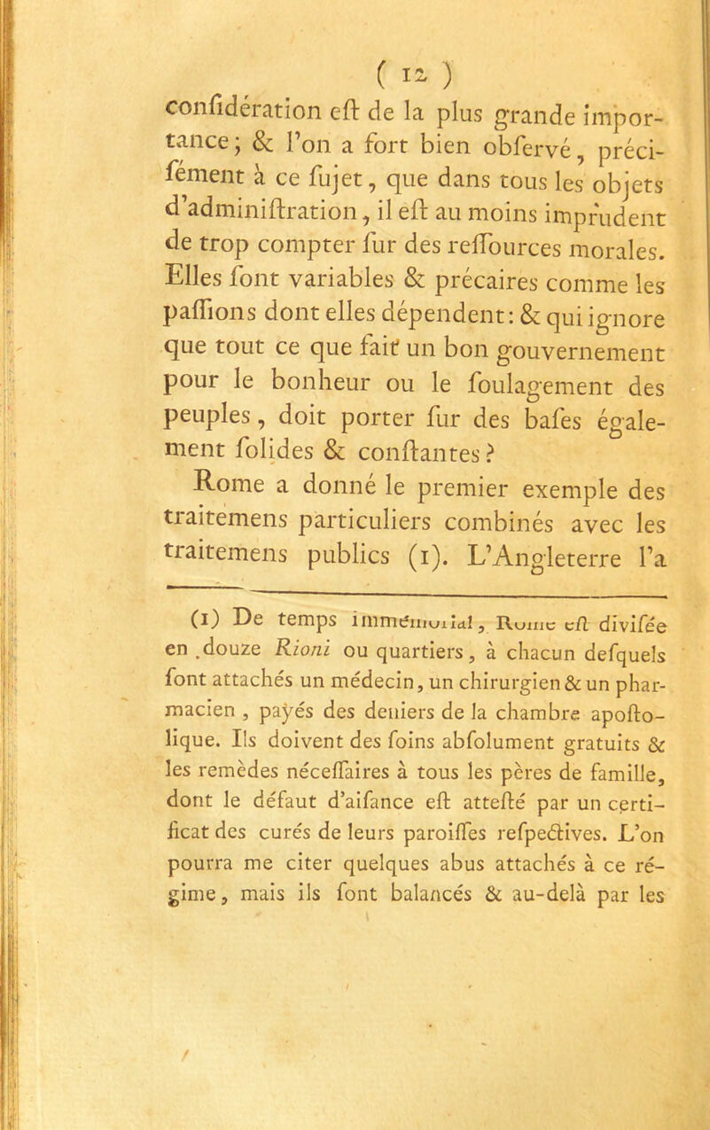 ( 1“ ) confidération eft de la plus g^rande impor- tance; & l’on a fort bien obfervé, préci- fément à ce fujet, que dans tous les objets d’adminiftration, il eft au moins imprudent de trop compter fur des reiïburces morales. Elles font variables & précaires comme les paffions dont elles dépendent : & qui ignore que tout ce que fait un bon gouvernement pour le bonheur ou le foulagement des peuples, doit porter fur des bafes égale- ment folides & confiantes ? Rome a donné le premier exemple des traitemens particuliers combinés avec les traitemens publics (i). L’Angleterre l’a Le temps îmmeiiiuiid.15 Itumc cil diviFée en .douze Rioni ou quartiers, à chacun defquels font attachés un médecin, un chirurgien & un phar- macien , payés des deniers de la chambre apofto- lique. Ils doivent des foins abfolument gratuits & les remèdes néceffaires à tous les pères de famille, dont le défaut d’aifance eft attefté par un certi- ficat des curés de leurs paroilTes refpeélives. L’on pourra me citer quelques abus attachés à ce ré- gime, mais ils font balancés & au-delà par les / /