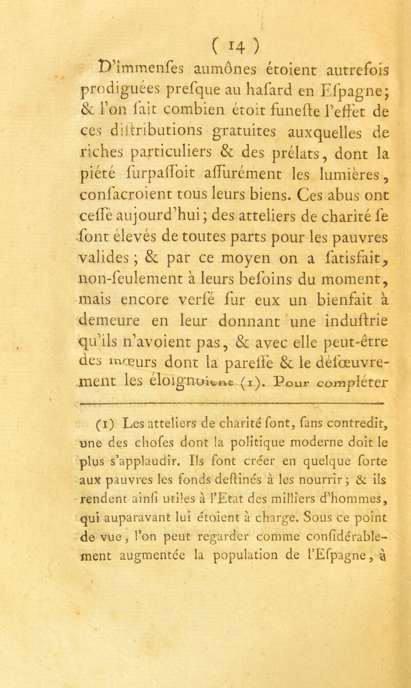 D’immenfes aumônes étoient autrefois prodiguées prefque au hafard en Efpagne; & l’on lait combien étoit funefte l’effet de ces diitributions gratuites auxquelles de riches particuliers & des prélats, dont la piété furpaffoit affurément les lumières, confacToient tous leurs biens. Ces abus ont ceffé aujourd’hui ; des atteliers de charité fe font élevés de toutes parts pour les pauvres -valides ; & par ce moyen on a fatisfait, non-feulement à leurs befoins du moment, mais encore verfé fur eux un bienfait à demeure en leur donnant une induftrie qu’ils n’avoient pas, & avec elle peut-être des moeurs dont la parelfe & le défœuvre- jment les eloigiioitiit (i). Pour compléter (i) Les atteliers de charité font, fans contredit, une des chofes dont la politique moderne doit le plus s’applaudir. Ils font créer en quelque forte aux pauvres les fonds deftinés à les nourrir ; & ils rendent ainlî utiles à l’Etat des milliers d’hommes, qui auparavant lui étaient à charge. Sous ce point de vue, l’on peut regarder comme confidérable- ment augmentée la population de l’Efpagne, è