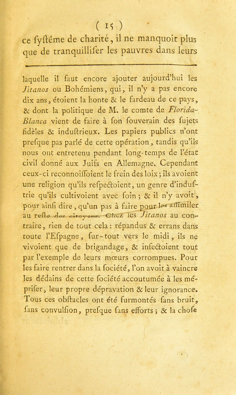 (M) ce fyftême de charité, il ne manquoit plus que de tranquillifer les pauvres dans leurs laquelle il faut encore ajouter aujourd’hui les Jitanos ou Bohémiens, qui, il n’y a pas encore dix ans, étoient la honte & le fardeau de ce pays, & dont la politique de M. le comte de Florida- Blanca vient de faire à fon fouverain des fujets fidèles & induftrieux. Les papiers publics n’ont prefque pas parlé de cette opération, tandis qu’ils nous ont entretenu pendant long-temps de l’étaC civil donné aux Juifs en Allemagne. Cependant ceux-ci reconnoifToient le frein des loix; ils avoient une religion qu’ils refpeéloient, un genre d’induf- trie qu’ils cultivoient avec foin ; & il n’y avoit, pour ainfi dire , qu’un pas à faire pour a/ÏÏmiler au refle eiicZ les Jitanos au con- traire, rien de tout cela: répandus & errans dans toute l’Efpagne, fur-tout vers le midi, ils ne vivoient que de brigandage, & infedoient tout par l’exemple de leurs mœurs corrompues. Pour les faire rentrer dans la fociété, l’on avoit à vaincre les dédains de cette fociété accoutumée à les mé- prifer, leur propre dépravation & leur ignorance. Tous ces obftacles ont été furmontés fans bruit, fans convulfion, prefque fans efforts ; & la chofe