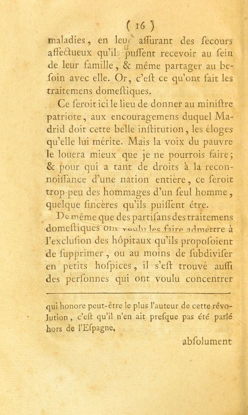 maladies, en leu< alTurant des fecours affectueux qu’il? pufTent recevoir au feiii de leur famille, & même partager au be- foin avec elle. Or, c’efl: ce qu’ont fait les traitemens domefliques. Ce feroit ici le lieu de donner au miniftrc patriote, aux encouragemens duquel Ma- drid doit cette belle inftitution, les éloges qu’elle lui mérite. Mais la voix du pauvre le louera mieux que je ne pourrois faire; & pour qui a tant de droits à la recon- noilfance d’une nation entière, ce feroit trop peu des hommages d’un feul homme , quelque fincères qu’ils puifTent être. De même que des partifans des traitemens domefliques ont roviln 1 pç rp n fl mettre à l’exclufion des hôpitaux qu’ils propofoient de fupprimer, ou au moins de fubdivifer en petits hofpices, il s’eft trouvé auffi des perfonnes qui ont voulu concentrer qui honore peut-être le plus l’auteur de cette révo- lution , c’eft qu’il n’en ait prefque pas été parlé hors de l’Efpagne. abfolument