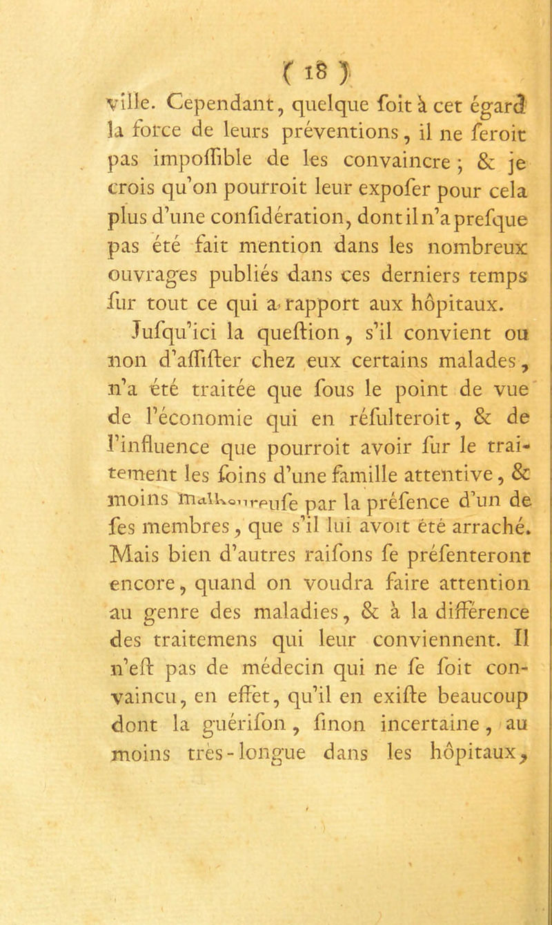 r i§ > ville. Cependant, quelque foltà cet égard la force de leurs préventions, il ne feroic pas impolTible de les convaincre ; & je crois qu on pourroit leur expofer pour cela plus d’une confidération, dontiln’aprefque pas été fait mention dans les nombreux ouvrages publiés dans ces derniers temps fur tout ce qui a^ rapport aux hôpitaux. Jufqu’ici la queftion, s’il convient ou non d’aflifter chez eux certains malades, n’a cté traitée que fous le point de vue de l’économie qui en réfulteroit, & de l’influence que pourroit avoir fur le trai- tement les foins d’une famille attentive, & moins ïTiciikonrpi^ife la préfence d\in de fes membres, que s’il lui avoit été arraché. Mais bien d’autres raifons fe préfenteront encore, quand on voudra faire attention au genre des maladies, & à la différence des traitemens qui leur conviennent. Il n’efl: pas de médecin qui ne fe foit con- vaincu, en effet, qu’il en exifte beaucoup dont la guérifon, finon incertaine, au moins très-longue dans les hôpitaux^