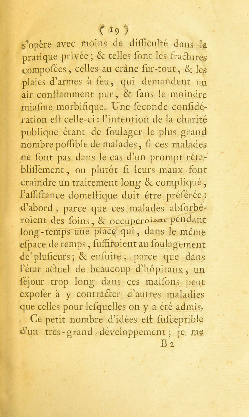 s’opère avec moins de difficulté dans k pratique privée ; & telles font les fraclures compofées, celles au crâne fur-tout, & les plaies d’armes à feu, qui demandent un air conftamment pur, & fans le moindre miafme morbifique. Une fécondé confidé- ration eft celle-ci : l’intention de la charité publique étant de foulager le plus grand nombre poffible de malades, fi ces malades ne font pas dans le cas d’un prompt réta- bliffiement, ou plutôt fi leurs maux font craindre un traitement long & compliqué, l’affiftance domeftique doit être préférée : d’abord, parce que ces,malades abforbé- roient des foins, & occuperoi^-«<^ pendant long-tenTps“une plâc^ qui, dans le même efpace de temps, fuffiroient au foulagement de’plufieurs ; & enfuite , parce que dans l’état actuel de beaucoup d’hôpitaux, un féjour trop long dans ces maifons peut expofer à y contracter d’autres maladies que celles pour lefquelles on y a été admis. Ce petit nombre d’idées ell; fufceptible d’un très - grand / développement ; je me B 2