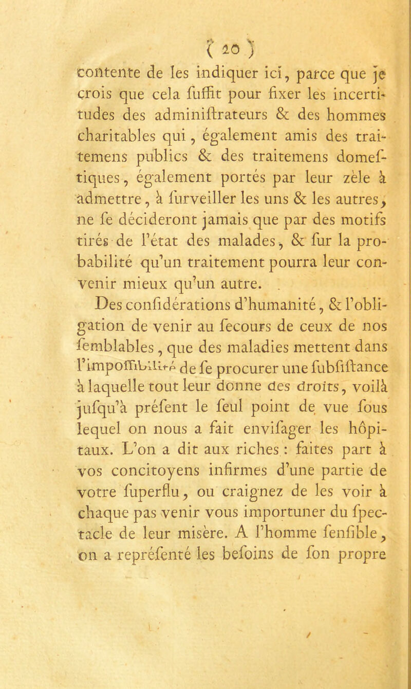 ( 10 ) contente de les indiquer ici, parce que je crois que cela fuffit pour fixer les incertfi tudes des adminiftrateurs & des hommes charitables qui, également amis des trai- temens publics & des traitemens domef- tiques, également portés par leur zèle à admettre, à furveiller les uns & les autres, ne fe décideront jamais que par des motifs tirés de l’état des malades , & fur la pro- babilité qu’un traitement pourra leur con- venir mieux qifun autre. Des confidérations d’humanité, & l’obli- gation de venir au fecours de ceux de nos femblables, que des maladies mettent dans , l’impoiTiblUi-p fe procurer une fubfiftance ' à laquelle tout leur donne des droits, voilà jufqu’à préfent le feul point de vue fous lequel on nous a fait envifager les hôpi- taux. L’on a dit aux riches : faites part à vos concitoyens infirmes d’une partie de votre fuperflu, ou craignez de les voir à chaque pas venir vous importuner du fpec- tacle de leur misère. A l’homme fenfible, on a repréfenté les befoins de fon propre :