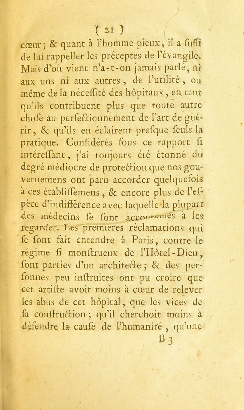 cœur ; & quant à Thomme pieux, il a ftifH de lui rappeller les préceptes de révangile. Mais d’où vient n’art-on Jamais parlé, ni aux uns ni aux autres, de Tutilité, ou même de la néceffité des hôpitaux, en. tant qu’ils contribuent plus que toute autre chofe au perfeéHonnement de l’art de gué- rir , & qu’ils en éclairent prefque feuls la pratique. Confidérés fous ce rapport fi intérelfant, j’ai toujours été étonné du de gré médiocre de proteâion que nos gou- vernemens ont paru accorder quelquefois à ces établilTemens, & encore plus de l’ef- pèce d’indifîerence avec laquelle'la plupart des médecins fe font acco’i+'«^i^^s ù les regarder. Les premières réclamations qui fe font fait entendre à Paris, contre le régime fi monftrueux de l’Hôtel-Dieu, font parties d’un architeéte ;• & des per- fonnes peu inftruites ont pu croire que cet artifte avoir moins à cœur de relever les abus de cet hôpital, que les vices de fa conftruéHon ; qu’il cherchoit moins à défendre la- caufe de l’humanité , qu’une