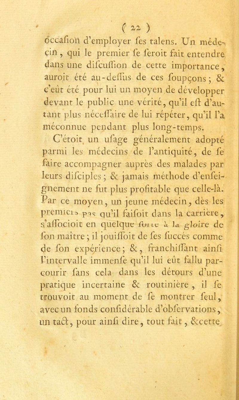 0 ( ) ôccafion d’employer fes talens. Un médc- çin , qui le premier fe feroit fait entendre dans une difcuflion de cette importance, auroit été au-delRis de ces foupçons ; & c’eût été pour lui un moyen de développer devant le public une vérité, qu’il eft d’au- tant plus nécelTaire de lui répéter, qu’il l’a méconnue pendant plus long-temps. C’étoit^ un ufage généralement adopté parmi les médecins de l’antiquité, de fe faire accompagner auprès des malades par leurs difciples ; & jamais méthode d’enfei- gnement ne fut plus profitable que celle-là. Par ce moyen, un jeune médecin^ dès les premiei.-) qu’il faifoit dans la carrière, s’alfocioit en quelque Tuilc à Li gloire de fon maître ; il jouilloit de fes fuccès comme de fon expérience ; & ^ franchilFant ainfî l’intervalle immenfe qu’il lui eût fallu par- courir fans cela dans les détours d’une pratique incertaine & routinière , il fe trouvoit au moment de fe montrer feul, avec un fonds confidérable d’obfervations, un tacf, pour ainfi dire, tout fût, &cette.