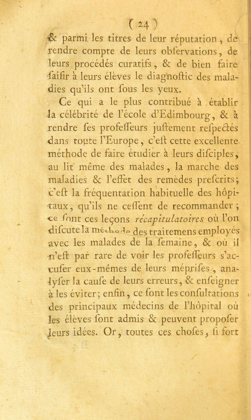 & parmi les titres de leur réputation, de rendre compte de leurs obfervations, de leurs procédés curatifs, & de bien faire faifir à leurs élèves le diagiioftic des mala- dies qu’ils ont fous les yeux. Ce qui a le plus contribué à établir la célébrité de l’école d’Edimbourg, & à rendre fes profefleurs juftement refpeciés dans route l’Europe, c’eii: cette excellente méthode de faire étudier à leurs difciples, au lit même des malades, la marche des maladies & l’efîèt des remèdes prefcrits; c’efl: la fréquentation habituelle des hôpi- taux , qu’ils ne cefTent de recommander ; ce font ces leçons récapitulatoires où l’on difcutela mecko^A traitemens employés avec les malades de la femaine, & où il n’eft par rare de voir les profeiïeurs s’ac- tufer eux-mêmes de leurs méprifes , ana- lyfer la caufe de leurs erreurs, & enfeigner à les éviter; enfin, ce font les confultations . des principaux médecins de l’hôpital où les élèves font admis & peuvent propofer leurs idées. Or, toutes ces chofes ^ fi fort