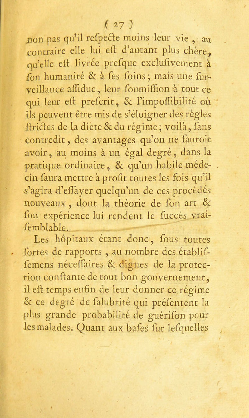 ( 2-7 ) non pas qu’il refpeâe moins leur vie , au contraire elle lui eft d’autant plus chère, qu elle ell: livrée prefque exclufivement à fon humanité & à fes foins ; mais une fur- veillance aflidue, leur foumiflion à tout ce qui leur eft prefcrit, & l’impoflibilité où ils peuvent être mis de s’éloigner des règles ftrides de la diète & du régime ; voilà, fans contredit, des avantages qu’on ne fauroit avoir, au moins à un égal degré, dans la pratique ordinaire, & qu’un habile méde- cin faura mettre à profit toutes les fois qu’il s’agira d’efiTayer quelqu’un de ces procédés nouveaux, dont la théorie de fon art & fon expérience lui rendent le fuccès vrai- femblable. Les hôpitaux étant donc, fous toutes fortes de rapports , au nombre des établif- femens néceffaires & dignes de la protec- tion confiante de tout bon gouvernement, il eft temps enfin de leur donner ce régime & ce degré de falubrité qui préfentent la plus grande probabilité de guérifon pour les malades. Quant aux bafes fur lefquelles