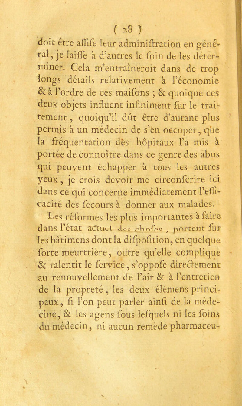 ( ) doit etre aflife leur adminiftration en géné- ral, je laifTe k d’autres le foin de les déter- miner. Cela m’entraîneroit dans de trop longs détails relativement k l’économie & k l’ordre de ces maifons ; & quoique ces deux objets influent infiniment fur le trai- tement , quoiqu’il dût être d’autant plus permis k un médecin de s’en occuper, que la fréquentation dés hôpitaux l’a mis k portée de connoître dans ce genre des abus qui peuvent échapper k tous les autres yeux, je crois devoir me circonfcrire ici dans ce qui concerne immédiatement l’effi- cacité des fecours k donner aux malades. Lee: réformes les plus importantes k faire dans l’état aCtuti J.oc /-Violée ^ portent fur les bâtimens dont la difpofition, en quelque forte meurtrière, outre qu’elle complique & ralentit le fervice, s’oppofe directement au renouvellement de l’air & k l’entretien de la propreté, les deux élémens princi- paux , Il l’on peut parler ainfi de la méde- cine, & les agens fous lefquels ni les foins du médecin, ni aucun remède pharmaceu-