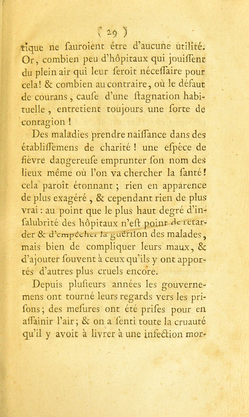 tique ne fauroient être d’aucune utilité. Or, combien peu d’hôpitaux qui jouifTenc du plein air qui leur feroit nécelTaire pour cela! & combien au contraire, où le défaut de couraiis, caufe d’une ftagnation habi- tuelle , entretient toujours une forte de 'contagion ! Des maladies prendre nailTance dans des établiiTemens de charité ! une efpèce de fièvre da;rgereufe emprunter fon nom des lieux même où l’on va chercher la fanté t cela' paroît étonnant ; rien en apparence de plus exagéré , & cependant rien de plus vrai ; au point que le plus haut degré d’in- falubrité des hôpitaux n’eft point rlcietar- der 8c d’cmpédicx la guerilon des malades, mais bien de compliquer leurs maux, 8c d’ajouter fouvent à ceux qu’ils y ont appor- tés d’autres plus cruels encore. Depuis plufieurs années les gouverne- mens ont tourné leurs regards vers les pri- fons ; des mefures ont été prifes pour en affainir l’air ; 8c on a fenti toute la cruauté qu’il y avoit k livrer k une infeélion mor-