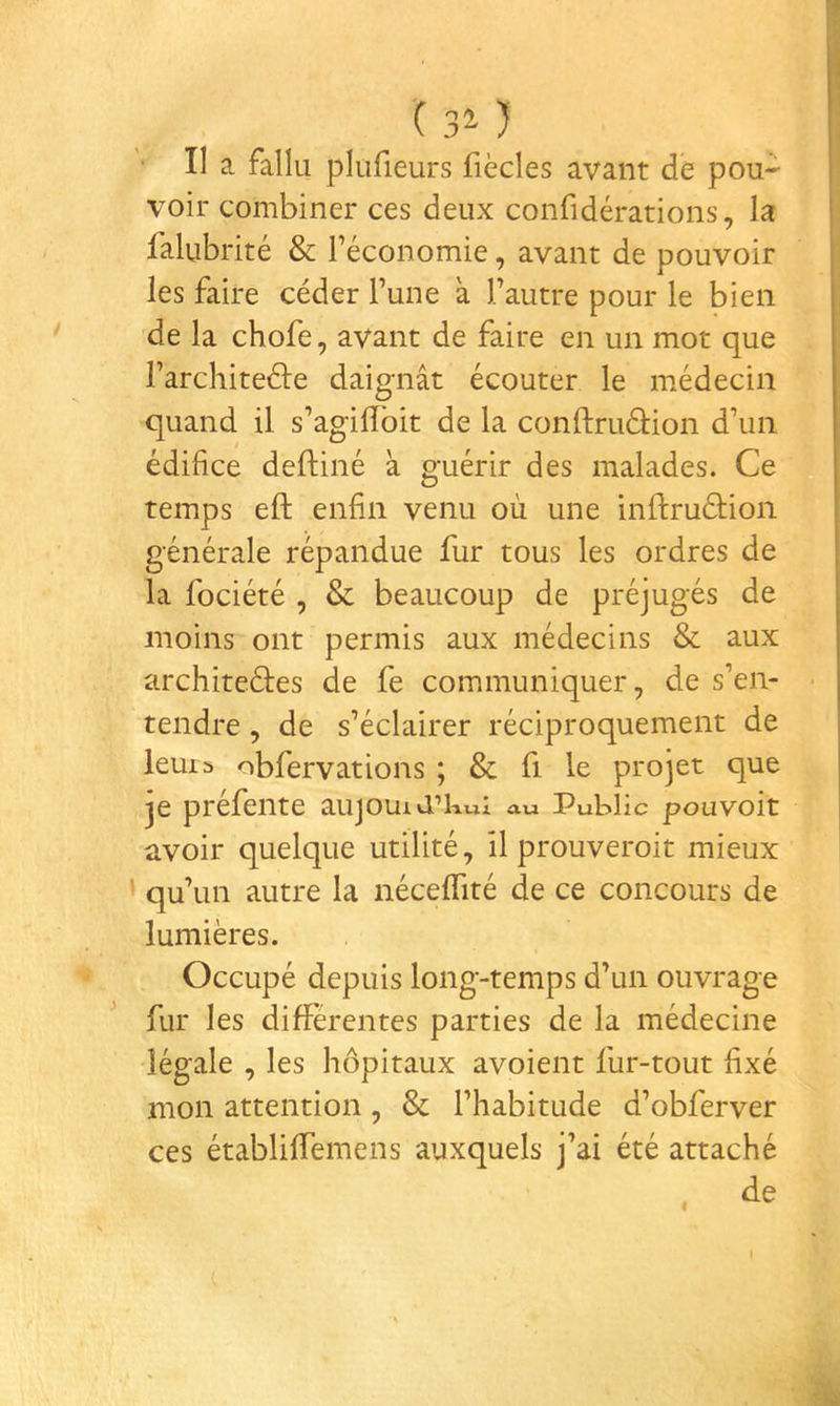 ( 3^ ) ■ II a fallu plufieurs fiècles avant de pou- voir combiner ces deux confidérations, la falubrité & l’économie, avant de pouvoir les faire céder l’une a l’autre pour le bien de la chofe, avant de faire en un mot que l’architeéle daignât écouter le médecin quand il s’agilîbit de la conftruâiion d’un édifice deftiné à guérir des malades. Ce temps eft enfin venu où une infliruéfion générale répandue fur tous les ordres de la fociété , & beaucoup de préjugés de moins ont permis aux médecins & aux architeéfes de fe communiquer, de s’en- tendre , de s’éclairer réciproquement de leurs obfervations ; & fi le projet que je préfente aujouid’kwi au Public pouvoir avoir quelque utilité, il prouveroit mieux ’ qu’un autre la néceffité de ce concours de lumières. Occupé depuis long-temps d’un ouvrage ^ fur les differentes parties de la médecine légale , les hôpitaux avoient fur-tout fixé mon attention, & l’habitude d’obferver ces établiffemens auxquels j’ai été attaché »