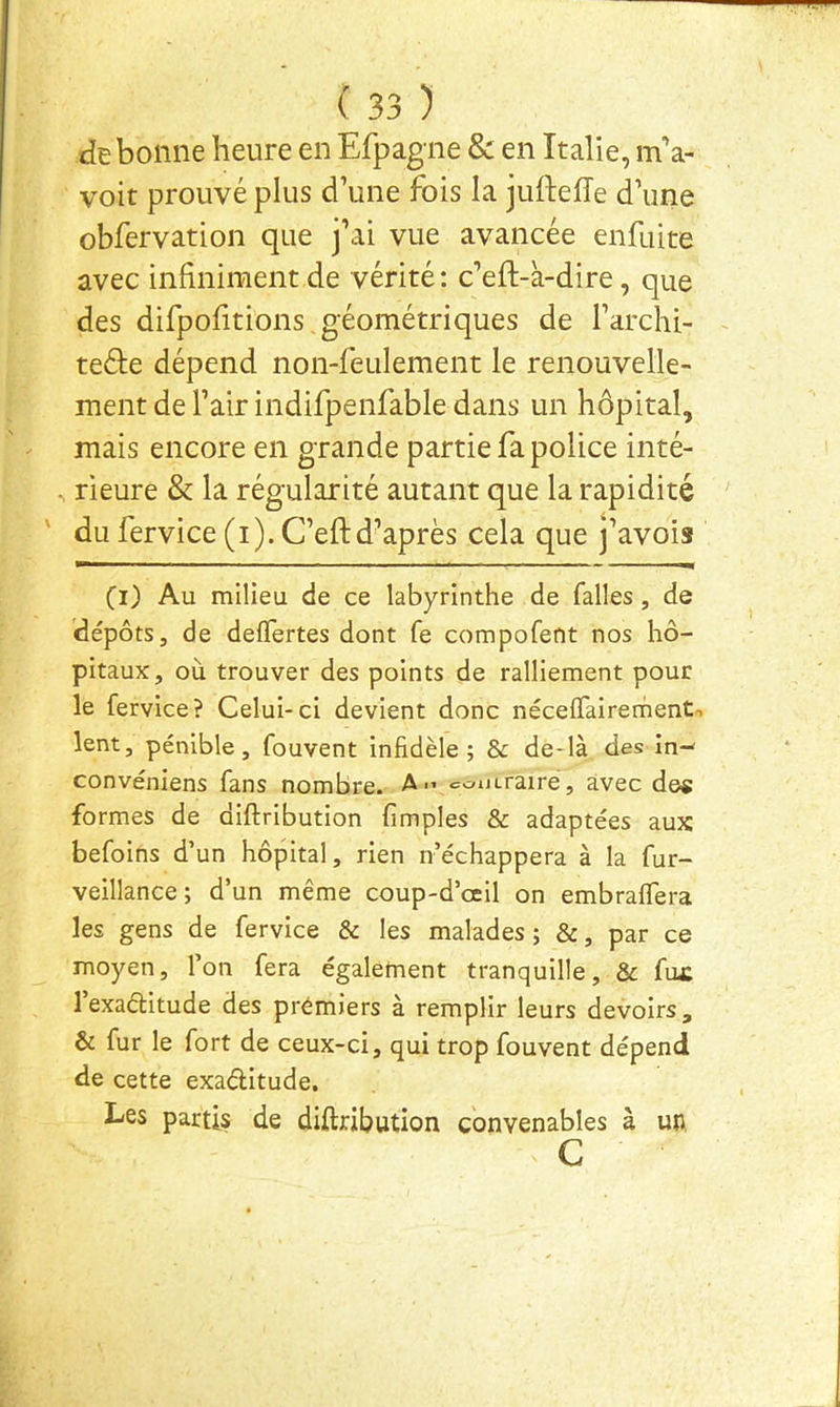 de bonne heure en Efpagne & en Italie, ma- voit prouvé plus d’une fois la juftefle d’une obfervation que j’ai vue avancée enfaite avec infiniment de vérité: c’eft-à-dire, que des difpofitions géométriques de l’archi- teéle dépend non-feulement le renouvelle- ment de l’air indifpenfable dans un hôpital, mais encore en grande partie fa police inté- ^ rieure & la régularité autant que la rapidité ' du fervice (i). C’efl:d’après cela que j’avois (i) Au milieu de ce labyrinthe de falles , de dépôts, de delTertes dont fe compofent nos hô- pitaux, où trouver des points de ralliement pour le fervice? Celui-ci devient donc nécelTairement-. lent, pénible, fouvent infidèle; & de-là des in- convéniens fans nombre. Am coutraire, avec des formes de diftribution (impies & adaptées aux befoins d’un hôpital, rien n’échappera à la fur- veillance; d’un même coup-d’œil on embrafifera les gens de fervice & les malades ; &, par ce moyen, l’on fera également tranquille, & fux 1 exaélitude des premiers à remplir leurs devoirs, & fur le fort de ceux-ci, qui trop fouvent dépend de cette exaélitude. Les partis de diftribution convenables à uu c
