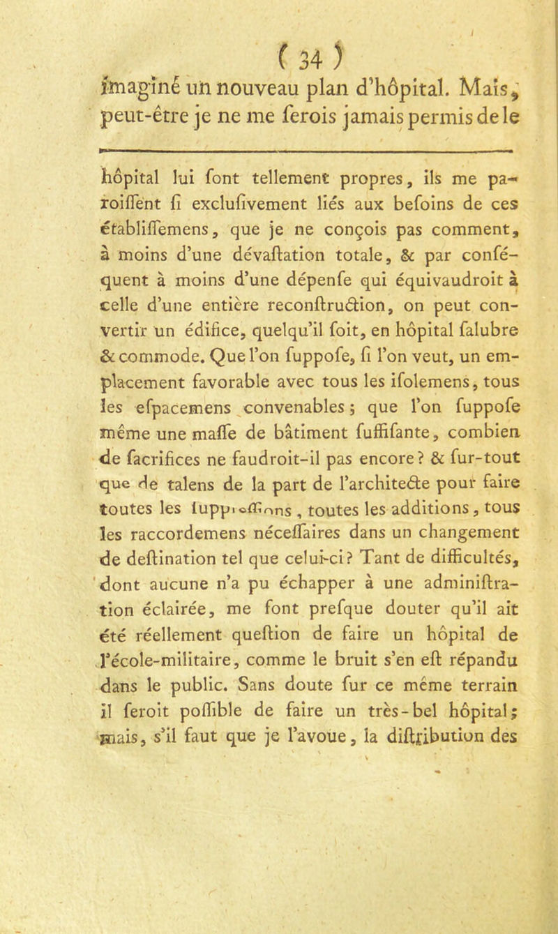 jmagîné uiinouveau plan d’hôpital. Mais,' peut-être je ne me ferois jamais permis de le hôpital lui font tellement propres, ils me pa- roifîent fi exclufivement liés aux befoins de ces établiflemens, que je ne conçois pas comment, à moins d’une dévaftation totale, & par confé- quent à moins d’une dépenfe qui équivaudroit à celle d’une entière reconftruâion, on peut con- vertir un édifice, quelqu’il foit, en hôpital falubre & commode. Que l’on fuppofe, fi l’on veut, un em- placement favorable avec tous les ifolemens, tous les efpacemens ^convenables ; que l’on fuppofe même une malTe de bâtiment fuffifante, combien de facrifices ne faudroit-il pas encore? & fur-tout que de talens de la part de l’architeôte pour faire toutes les lupp.offions , toutes les additions, tous les raccordemens nécelTaires dans un changement de deftination tel que celui-ci? Tant de difficultés, 'dont aucune n’a pu échapper à une adminiftra- tion éclairée, me font prefque douter qu’il ait été réellement queftion de faire un hôpital de Técole-militaire, comme le bruit s’en eft répandu dans le public. Sans doute fur ce même terrain il feroit poffible de faire un très-bel hôpital; Hiais, s’il faut que je l’avoue, la diftjfibution des