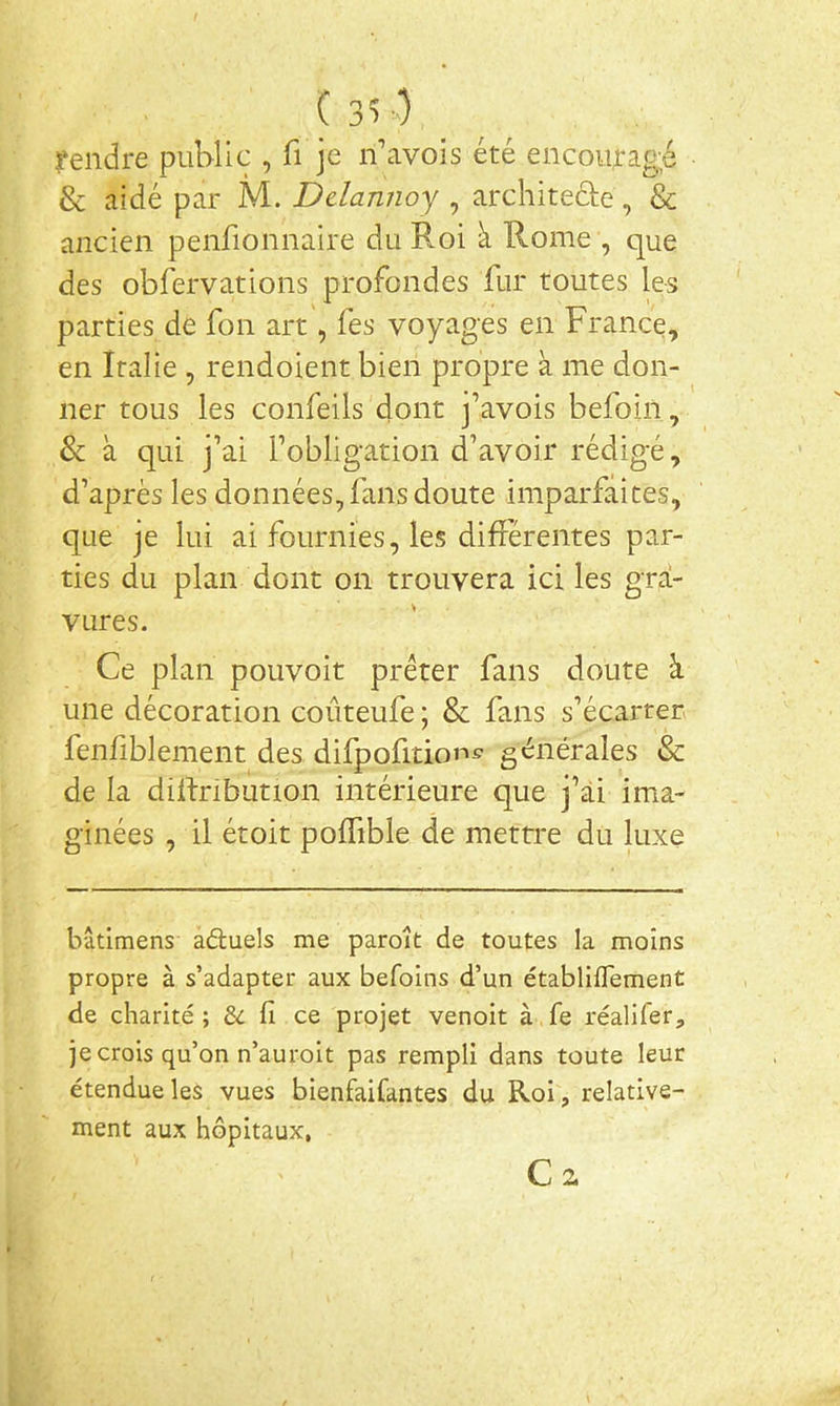rendre public , fi je n’avois été encouragé & aidé par M. Ddannoy , architede, & ancien penfionnaire du Roi à Rome , que des obfervations profondes fur toutes R-s parties de fon art, fes voyages en France, en Italie , rendoient bien propre à me don- ner tous les confeils dont j’avois befoiii, & à qui j’ai l’obligation d’avoir rédigé, d’après les données, fans doute imparfaites, que je lui ai fournies, les différentes par- ties du plan dont on trouvera ici les gra- vures. Ce plan pouvoir prêter fans doute à une décoration coûteufe ; & fans s’écarter» fenf blement des difpofition^ générales & de la diilribunon intérieure que j’ài ima- ginées , il étoit poffible de mettre du luxe bâtimens aduels me paroît de toutes la moins propre à s’adapter aux befoins d’un établiflement de charité; fi ce projet venoit à.fe réalifer, je crois qu’on n’auroit pas rempli dans toute leur étendue les vues bienfaifantes du Roi, relative- ment aux hôpitaux, C 2