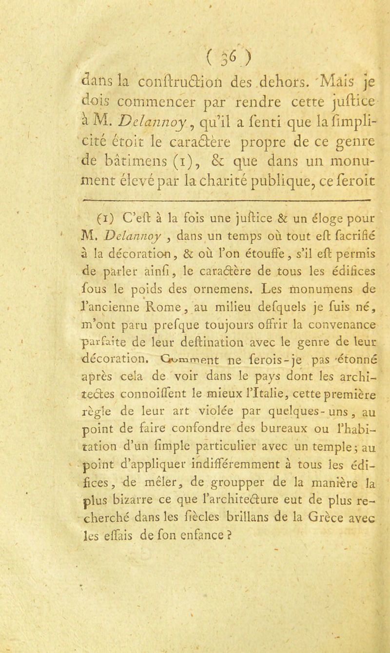 clans la conftruâ:ion des dehors. 'Mais je dois commencer par rendre cette juftice à M. Ddannoy, qu’il a fenti que la fimpli- cité étoit le caradtère propre de ce genre de bâtimens (i), & que dans un monu- ment élevé par la charité publique, ceferoit (i) C’ell: à la fois une juftice & un éloge pour ' M. Ddannoy , dans un temps où tout eft facrifié à la décoration, & où l’on étouffe, s’il eft permis de parler ainft, le caraâère de tous les édifices fous le poids des ornemens. Les monumens de l’ancienne Rome, au milieu defquels je fuis né, m’ont paru prefque toujours offrir la convenance parfaite de leur deftination avec le genre de leur décoration, G^^mment ne ferois-je pas 'étonné après cela de voir dans le pays dont les archi- îeéles connoiffent le mieux l’Italie, cette première règle de leur art violée par quelques-uns, au point de faire confondre des bureaux ou l’iiabi- îation d’un fimple particulier avec un temple; au ' point d’appliquer indifféremment à tous les édi- fices, de mêler, de groupper de la manière la plus bizarre ce que l’architeélure eut de plus re- cherché dans les fiècles brillans de la Grèce avec les effais de fon enfance ?