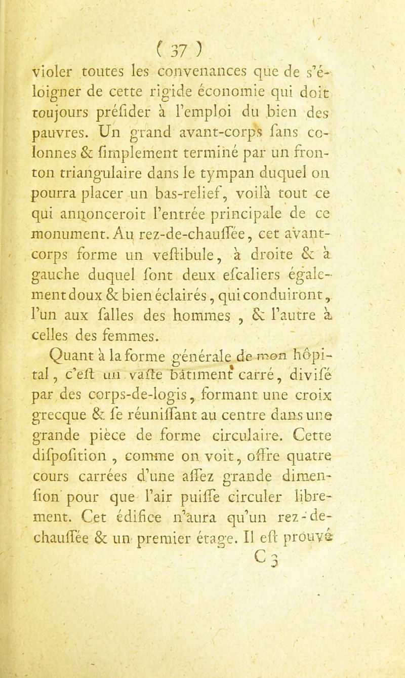 violer toutes les convenances que de s’é- loigner de cette rigide économie qui doit toujours préfider à l’emplpi du bien des pauvres. Un grand avant-corps fans co- lonnes & firnplement terminé par un fron- ton triangulaire dans le tympan duquel on pourra placer un bas-relief, voilà tout ce qui annonceroit l’entrée principale de ce monument. Au rez-de-chaulfée, cet avant- corps forme un veftibule, à droite Sz à gauche duquel font deux efcaliers égale- ment doux & bien éclairés, qui conduiront, l’un aux falles des hommes , Se l’autre à celles des femmes. Quant à la forme générale de mon hôpi- tal , c’eft un vafte bâtiment carré, divifé par des corps-de-logis, formant une croix grecque & fe réunilfant au centre dans une grande pièce de forme circulaire. Cette difpofition , comme on voit, offre quatre cours carrées d’une affez grande dimen- fion pour que l’air puiffe circuler libre- ment. Cet édifice n’tiura qu’un rez-de- chauffée & un- premier étage. Il eft prouva C3
