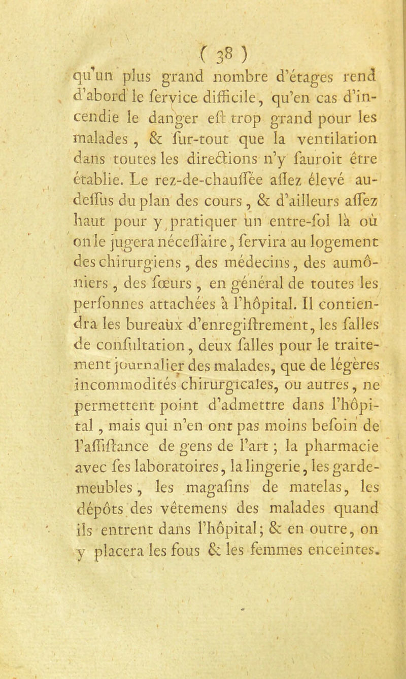 ( ) qi^un plus grand nombre d’étages rend d’abord'le fervice difficile, qu’en cas d’in- cendie le danger eft trop grand pour les malades , & fur-tout que la ventilation dans toutes les direcHons n’y fauroit être établie. Le rez-de-chauffiée allez élevé au- delfus du plan des cours, & d’ailleurs alTez haut pour yqiratiquer un entre-fol là où on le jugera nécell'aire, fervira au logement des chirurgiens, des médecins, des aumô- niers , des fœurs , en général de toutes les perfonnes attachées à l’hôpital. Il contien- dra les bureaux d’enregiftrement, les falles de confultation, deux falles pour le traite- ment journalier des malades, que de légères incommodités chirurgicales, ou autres, ne permettent point d’admettre dans l’hôpi- tal , mais qui n’en ont pas moins befoih de l’affiftance de gens de l’art ; la pharmacie avec fes laboratoires, la lingerie, les garde- meubles , les magafins de matelas, les dépôts des vêtemens des malades quand ils entrent dans l’hôpital ; & en outre, on y placera les fous & les femmes enceintes.