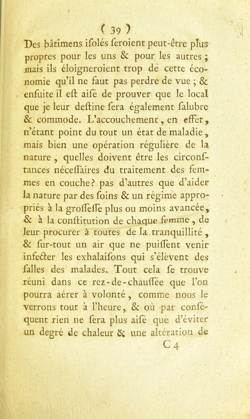 Des bâtimens ifolés feroient peut-être plus propres pour les uns & pour les autres ; jîiais ils éloigneroient trop de cette éco- nomie qu’il ne faut pas perdre de vue ; & . enfuite il efb aifé de prouver que le local que je leur deftine fera également falubre & commode. L’accouchement, en effet, n’étant point du tout un état de maladie , mais bien une opération régulière de la nature , quelles doivent être les circonf- tances néceffaires du traitement des fem- mes en couche? pas d’autres que d’aider la nature par des foins & un régime appro- priés à la grofîeffe plus ou moins avancée, & à la conftitution de chaque femme , de leur procurer à toutes de la tranquillité , & fur-tout un air que ne puiffent venir infeéler les exhalaifons qui s’élèvent des falles des malades. Tout cela fe trouve réuni dans ce rez-de-chauffée que l’on pourra aérer à volonté, comme nous le verrons tout à l’heure, & où par confé- quent rien ne fera plus aifé que. d’éviter un degré de chaleur une altération de C4