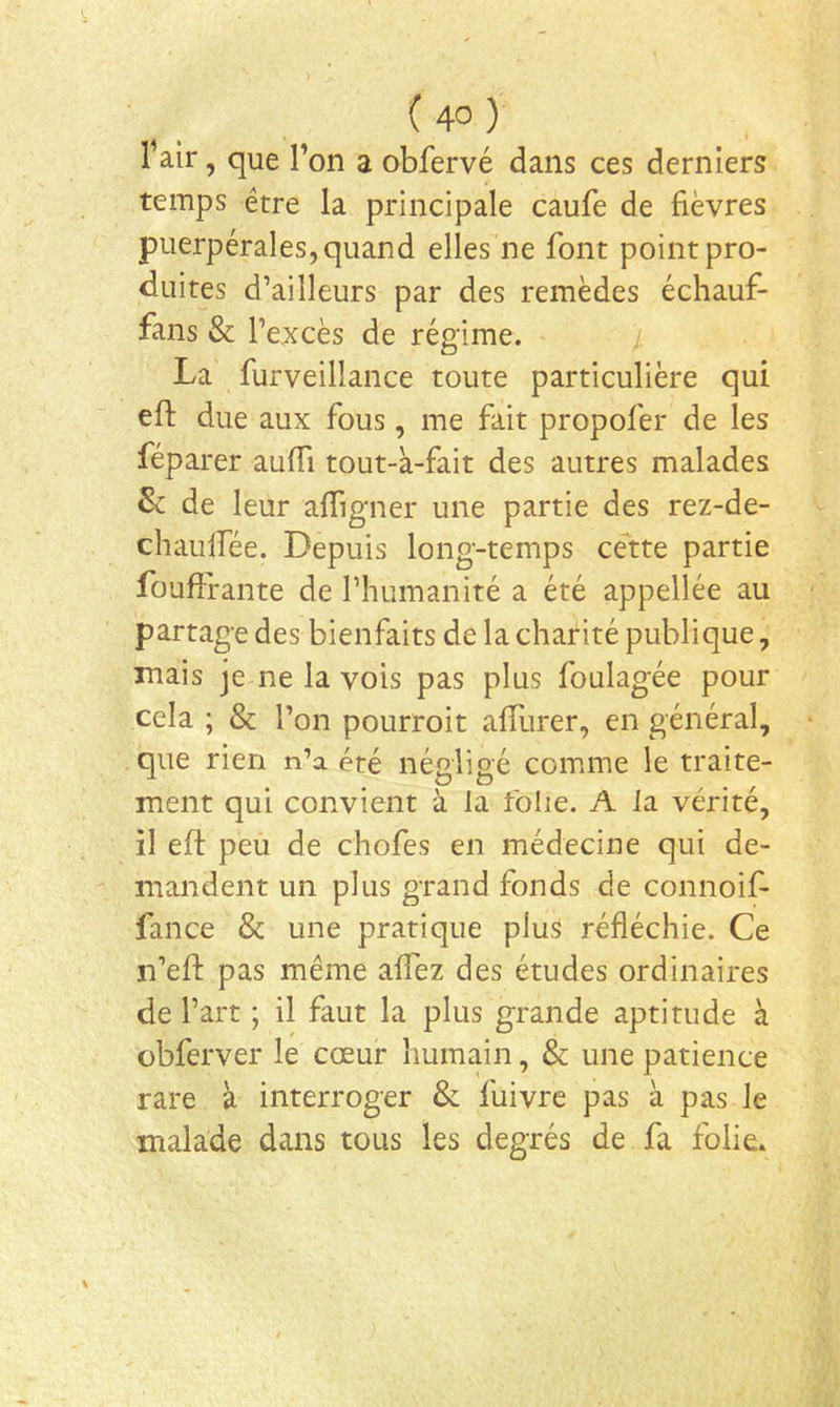 1 air, que l’on a obfervé dans ces derniers temps être la principale caufe de fièvres puerpérales, quand elles ne font point pro- duites d’ailleurs par des remèdes échauf- fans & l’excès de régime. / La furveillance toute particulière qui efl: due aux fous, me fait propofer de les féparer auffi tout-k-fait des autres malades & de leur afiTigner une partie des rez-de- chaulfée. Depuis long-temps cette partie fouffrante de l’humanité a été appellée au partage des bienfaits de la charité publique, mais je ne la vois pas plus foulagée pour cela ; & l’on pourroit alTurer, en général, que rien n’a été négligé comme le traite- ment qui convient à la folie. A la vérité, il eft peu de chofes en médecine qui de- mandent un plus grand fonds de connoif- fance & une pratique plus réfléchie. Ce n’efl: pas même allez des études ordinaires de l’art ; il faut la plus grande aptitude à übferver le cœur humain, & une patience rare à interroger & fuivre pas k pas le malade dans tous les degrés de fa folie.