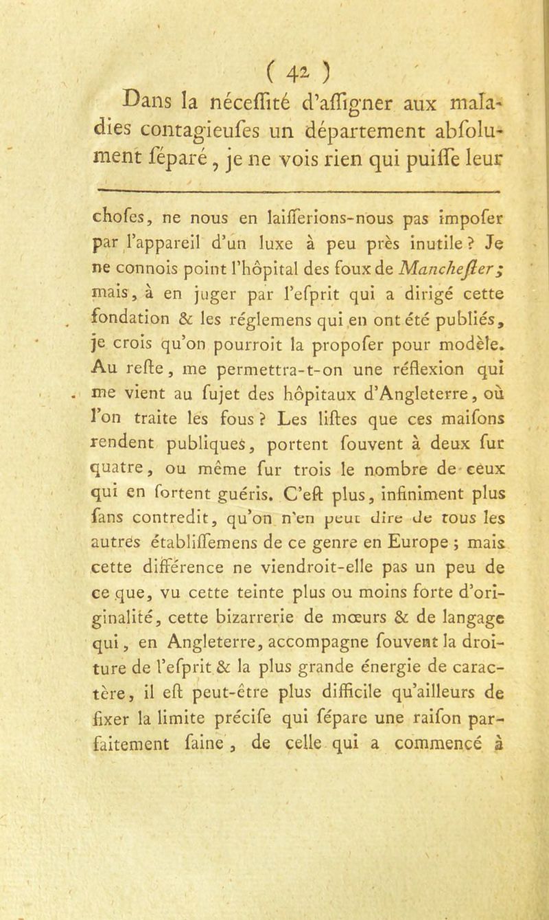 ( 42- ) Dans la nécefTité d’afligner aux mala* dies contagieufes un département abfolu- ment féparé, je ne vois rien qui puilTe leur chofcs, ne nous en laiiïerions-nous pas impofer par Tappareil d’un luxe à peu près inutile? Je ne connois point l’hôpital des foux de Manchejîer; mais, à en juger par l’efprit qui a dirigé cette fondation & les réglemens qui en ont été publiés, je crois qu’on pourroit la propofer pour modèle. Au refte, me permettra-t-on une réflexion qui me vient au fujet des hôpitaux d’Angleterre, où l’on traite les fous ? Les liflies que ces maifons rendent publiques, portent fouvent à deux fur quatre, ou même fur trois le nombre de ceux qui en fortent guéris. C’efl: plus, infiniment plus fans contredit, qu’on n'en peut dire Je tous les autres établiflemens de ce genre en Europe ; mais cette différence ne viendroit-elle pas un peu de ce que, vu cette teinte plus ou moins forte d’ori- ginalité, cette bizarrerie de mœurs & de langage qui, en Angleterre, accompagne fouvent la droi- ture de l’efprit & la plus grande énergie de carac- tère, il eft peut-être plus difficile qu’ailleurs de fixer la limite précife qui fépare une raifon par- faitement faine , de celle qui a commencé à