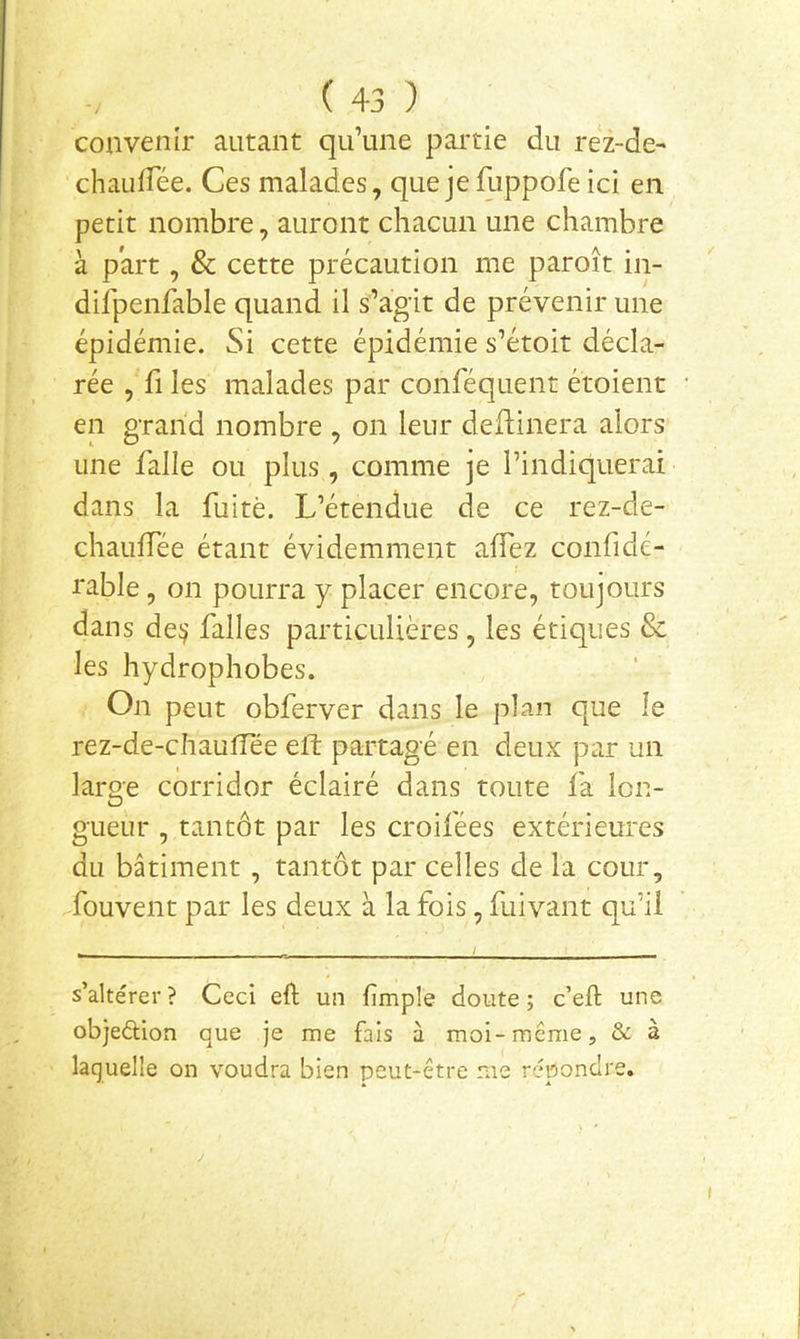 convenir autant qu’une pai'tie du rez-de- chaidrée. Ces malades, que je fuppofe ici en petit nombre, auront chacun une chambre à part, & cette précaution me paroît in- dilpenfable quand il s’agit de prévenir une épidémie. Si cette épidémie s’étoit décla- rée , fl les malades par conféquent étoient en grand nombre , on leur dellinera alors une falle ou plus, comme je l’indiquerai dans la fuite. L’étendue de ce rez-de- chauffée étant évidemment affez confidé- rable, on pourra y placer encore, toujours dans de!) falles particulières, les étiques & les hydrophobes. On peut obferver dans le plan que le rez-de-chautîee eft partagé en deux par un large corridor éclairé dans toute fa lon- gueur , tantôt par les croifées extérieures du bâtiment , tantôt par celles de la cour, ^fouvent par les deux à la fois, fuivant qu’il s’altérer? Ceci eft un (impie doute; c’eft une objeélion que je me fais à moi-même, Sc à laquelle on voudra bien peut-être me répondre.
