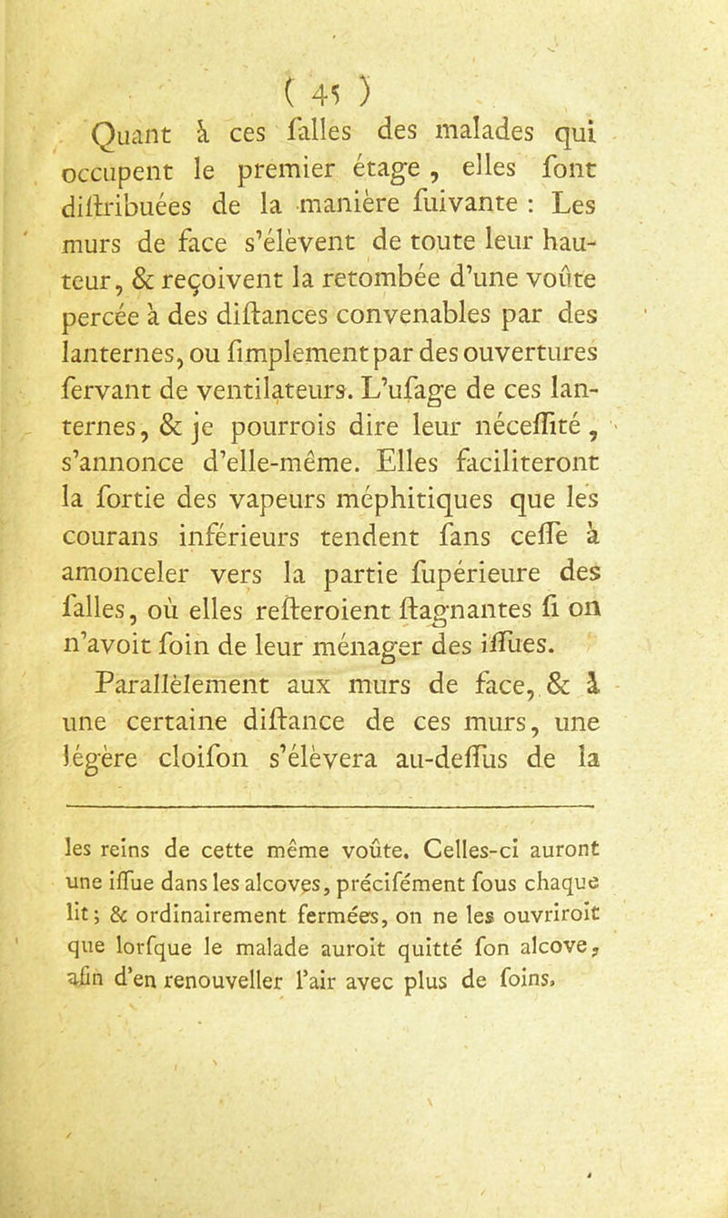Quant à ces falles des malades qui occupent le premier étage, elles font dillribuées de la manière fuivante : Les murs de face s’élèvent de toute leur hau- teur, & reçoivent la retombée d’une voûte percée à des diflances convenables par des lanternes, ou fimplementpar des ouvertures fervant de ventilateurs. L’ufage de ces lan- ternes, & je pourrois dire leur néceffité , s’annonce d’elle-même. Elles faciliteront la fortie des vapeurs méphitiques que les courans inférieurs tendent fans celfe à amonceler vers la partie fupérieure des falles, où elles refteroient ftagnantes f on n’avoit foin de leur ménager des ifïlies. Parallèlement aux murs de face, & à une certaine diftance de ces murs, une légère cloifon s’élèvera au-delTus de la les reins de cette même voûte. Celles-ci auront une ilTue dans les alcôves, précifément fous chaque lit; & ordinairement fermées, on ne les ouvriroît que lorfque le malade auroit quitté fon alcôve, uûn d’en renouveller l’air avec plus de foins»
