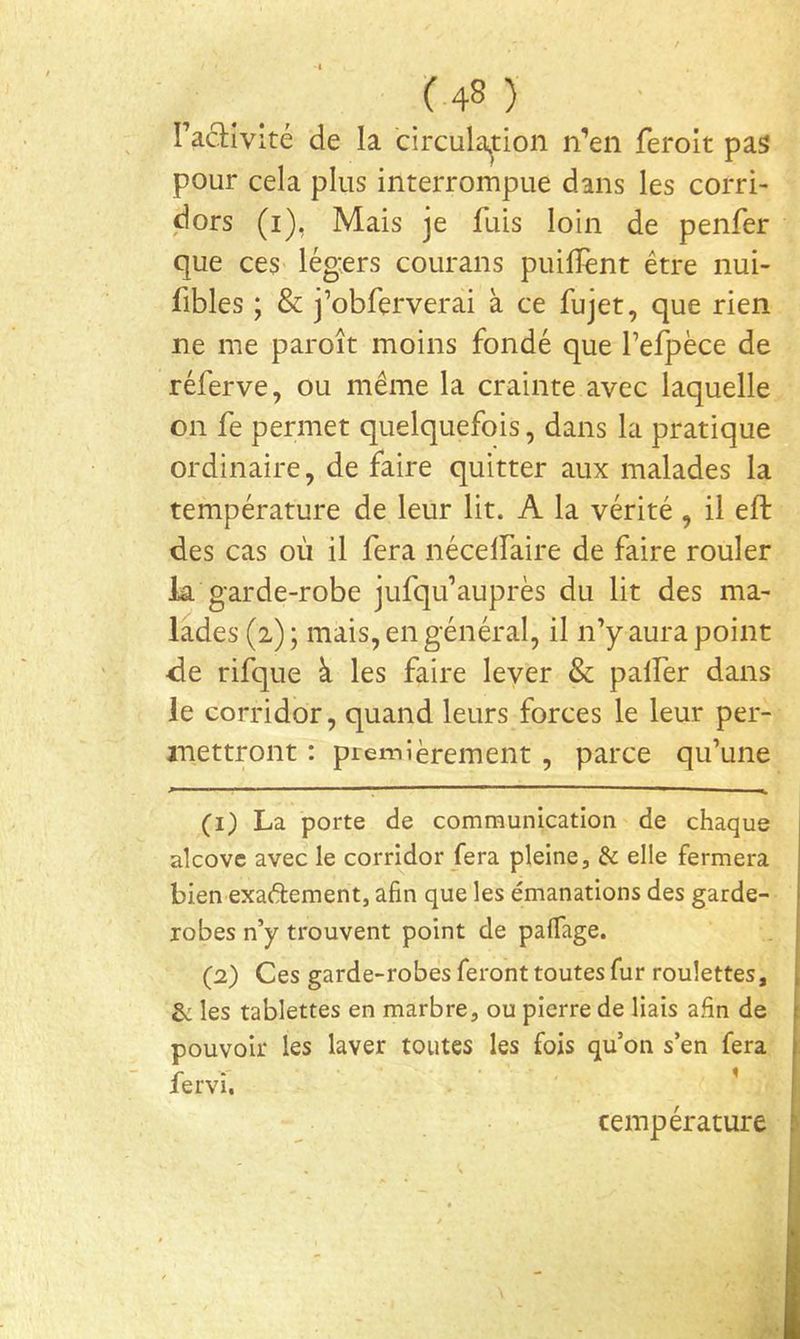 racHvIté de la circulajtion n’en feroit pas pour cela plus interrompue dans les corri- dors (i), Mais je fuis loin de penfer que ceS' lég;ers courans puilîènt être nui- fibles ; & j’obferverai à ce fujet, que rien ne me paroît moins fondé que fefpèce de réferve, ou même la crainte avec laquelle on fe permet quelquefois, dans la pratique ordinaire, de faire quitter aux malades la température de leur lit. A la vérité, il eft des cas où il fera nécelfaire de faire rouler la garde-robe jufqifauprès du lit des ma- lades (2) ; mais, en général, il n’y aura point de rifque à les faire lever & palfer dans le corridor, quand leurs forces le leur per- mettront ; premièrement , parce qu’une (1) La porte de communication de chaque alcovc avec le corridor fera pleine, & elle fermera bien exaélement, afin que les émanations des garde- robes n’y trouvent point de pafiage. (2) Ces garde-robes feront toutes fur roulettes, Sc les tablettes en marbre, ou pierre de liais afin de pouvoir les laver toutes les fois qu’on s’en fera fervî, ’ température \