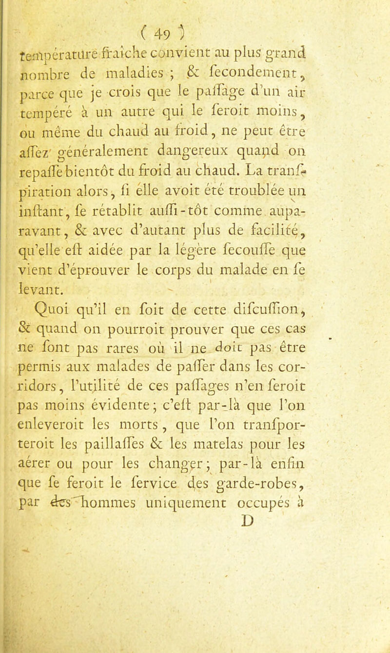 tenipératare fraîche convient au plus grand nombre de maladies ; & fecondement^ parce que je crois que le palFage d’un air tempéré à un autre qui le feroit moins, ou même du chaud au froid, ne peut être alTez'généralement dangereux quapd on repaiTe bientôt du froid au chaud. La tranf* piration alors, fi elle avoir été troublée un inifant , fe rétablit aulTi-tôt comme aupa- ravant , & avec d’autant plus de facilité, qu’elle efl: aidée par la légère fecoufle que vient d’éprouver le corps du malade en fe levant. Quoi qu’il en foit de cette difcufTion, & quand on pourroit prouver que ces cas ne font pas rares où'il ne doit pas être permis aux malades de palfer dans les cor- ridors , l’utilité de ces pafrages n’en feroit pas moins évidente; c’elt par-là que l’on enleveroit les morts, que l’on tranfpor- teroit les paillaifes & les matelas pour les aérer ou pour les changer; par-là enfin que fe feroit le fervice 4^s garde-robes, par ées'Tiommes uniquement occupés à D